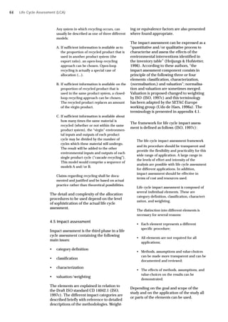 Life Cycle Assessment (LCA)
Any system in which recycling occurs, can
usually be described as one of three different
models:
A. If sufficient information is available as to
the proportion of recycled product that is
used in another product system (the
export ratio), an open-loop recycling
approach can be chosen. Open-loop
recycling is actually a special case of
allocation (...).
B. If sufficient information is available on the
proportion of recycled product that is
used in the same product system, a closed-
loop recycling approach can be chosen.
The recycled product replaces an amount
of the virgin product.
C. If sufficient information is available about
how many times the same material is
recycled (whether or not within the same
product system), the “virgin” environmen-
tal inputs and outputs of each product
cycle may be divided by the number of
cycles which these material will undergo.
The result will be added to the other
environmental inputs and outputs of each
single product cycle (“cascade recycling”).
This model would comprise a sequence of
models A and/or B.
Claims regarding recycling shall be docu-
mented and justified and be based on actual
practice rather than theoretical possibilities.
The detail and complexity of the allocation
procedures to be used depend on the level
of sophistication of the actual life cycle
assessment.
4.5 Impact assessment
Impact assessment is the third phase in a life
cycle assessment containing the following
main issues:
• category definition
• classification
• characterization
• valuation/weighting
The elements are explained in relation to
the Draft ISO standard CD 14042.1 (ISO,
1997c). The different impact categories are
described briefly with reference to detailed
descriptions of the methodologies. Weight-
ing or equivalence factors are also presented
where found appropriate.
The impact assessment can be expressed as a
“quantitative and/or qualitative process to
characterise and assess the effects of the
environmental interventions identified in
the inventory table” (Heijungs & Hofstetter,
1996). According to these authors, “the
impact assessment component consists in
principle of the following three or four
elements: classification, characterization,
(normalisation,) and valuation”; normalisa-
tion and valuation are sometimes merged.
Valuation is proposed changed to weighting
by ISO (ISO, 1997c) and this terminology
has been adapted by the SETAC-Europe
working group (Udo de Haes, 1996a). The
terminology is presented in appendix 4.1.
The framework for life cycle impact assess-
ment is defined as follows (ISO, 1997c):
The life cycle impact assessment framework
and its procedure should be transparent and
provide the flexibility and practicality for this
wide range of application. A large range in
the levels of effort and intensity of the
analysis are possible with life cycle assessment
for different applications. In addition,
impact assessment should be effective in
terms of cost and resources used.
Life cycle impact assessment is composed of
several individual elements. These are
category definition, classification, characteri-
zation, and weighting.
The distinction into different elements is
necessary for several reasons:
• Each element represents a different
specific procedure;
• All elements are not required for all
applications;
• Methods, assumptions and value-choices
can be made more transparent and can be
documented and reviewed;
• The effects of methods, assumptions, and
value-choices on the results can be
demonstrated.
Depending on the goal and scope of the
study and on the application of the study all
or parts of the elements can be used.
64
 