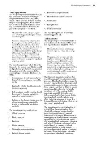 Methodological framework
4.5.1 Category definition
The life cycle impact assessment involves as a
first element the definition of the impact
categories to be considered (ISO, 1997c).
This is a follow-up of the decisions made in
the goal and scoping phase. Based on the
type of information collected in the inven-
tory phase the boundaries defined in the
goal and scoping may be redefined.
The aim of this section is to provide guid-
ance for selecting and defining the environ-
mental categories.
Numerous environmental categories have
been proposed for life cycle impact assess-
ment. Most studies will select from these
previous efforts and will not define their own
categories. The selection of categories
should be consistent with the goal and scope
of the study. This selection should not be
used to avoid or disguise environmental
issues or concerns. The completeness and
extent of the survey of categories is goal and
scope dependent.
The impact categories are selected in order
to describe the impacts caused by the consid-
ered products or product systems. A number
of questions have to be considered when
selecting impact categories (Lindfors et al.,
1995):
• Completeness - all environmental prob-
lems of relevance should be covered by
the list
• Practicality - the list should not contain
too many categories
• Independence - double counting should
be avoided by choosing mutually in-
dependent impact categories
• Relation to the characterization step - the
chosen impact categories should be
related to available characterization
methods
The impact categories considered are:
• Abiotic resources
• Biotic resources
• Land use
• Global warming
• Stratospheric ozone depletion
• Ecotoxicological impacts
• Human toxicological impacts
• Photochemical oxidant formation
• Acidification
• Eutrophication
• Work environment
The impact categories are described in
details in appendix 4.2.
4.5.2 Classification
The life cycle impact assessment includes as
a second element classification of the inven-
tory input and output data (ISO, 1997c).
The classification element aims to assign
inventory input and output data to catego-
ries.
The assignment of inventory data is the
simplest or minimum level of life cycle
impact assessment. This can be used to
identify and flag issues associated with
inventory input and output data. At this
stage, there is an implicit assumption of ‘less
is better’ and excludes several important
considerations such as differences in potency
or environmental persistence.
Classification is a qualitative step based on
scientific analysis of relevant environmental
processes. The classification has to assign the
inventory input and output data to potential
environmental impacts i.e. impact categories.
Some outputs contribute to different impact
categories and therefore, they have to be
mentioned twice. The resulting double
counting is acceptable if the effects are
independent of each other whereas double
counting of different effects in the same
effect chain (e.g. stratospheric ozone dep-
letion and human toxicological effects as e.g.
skin cancer) is not allowed.
The impact categories can be placed on a
scale dividing the categories into three
(four) different space groups: global im-
pacts, (continental impacts,) regional
impacts and local impacts. The grouping is
not unequivocal for all the impact categories
exemplified by e.g. environmental toxicity
which can be global, continental, regional as
well as local. The impact categories is often
related directly to exposure i.e. global
exposure is leading to global impacts,
continental exposure is leading to continen-
tal impacts. Some of the impact categories
are strongly correlated with continental,
65
 
