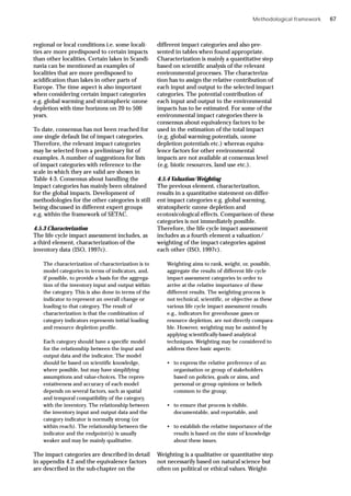 Methodological framework
regional or local conditions i.e. some locali-
ties are more predisposed to certain impacts
than other localities. Certain lakes in Scandi-
navia can be mentioned as examples of
localities that are more predisposed to
acidification than lakes in other parts of
Europe. The time aspect is also important
when considering certain impact categories
e.g. global warming and stratospheric ozone
depletion with time horizons on 20 to 500
years.
To date, consensus has not been reached for
one single default list of impact categories.
Therefore, the relevant impact categories
may be selected from a preliminary list of
examples. A number of suggestions for lists
of impact categories with reference to the
scale in which they are valid are shown in
Table 4-3. Consensus about handling the
impact categories has mainly been obtained
for the global impacts. Development of
methodologies for the other categories is still
being discussed in different expert groups
e.g. within the framework of SETAC.
4.5.3 Characterization
The life cycle impact assessment includes, as
a third element, characterization of the
inventory data (ISO, 1997c).
The characterization of characterization is to
model categories in terms of indicators, and,
if possible, to provide a basis for the aggrega-
tion of the inventory input and output within
the category. This is also done in terms of the
indicator to represent an overall change or
loading to that category. The result of
characterization is that the combination of
category indicators represents initial loading
and resource depletion profile.
Each category should have a specific model
for the relationship between the input and
output data and the indicator. The model
should be based on scientific knowledge,
where possible, but may have simplifying
assumptions and value-choices. The repres-
entativeness and accuracy of each model
depends on several factors, such as spatial
and temporal compatibility of the category,
with the inventory. The relationship between
the inventory input and output data and the
category indicator is normally strong (or
within reach). The relationship between the
indicator and the endpoint(s) is usually
weaker and may be mainly qualitative.
The impact categories are described in detail
in appendix 4.2 and the equivalence factors
are described in the sub-chapter on the
different impact categories and also pre-
sented in tables when found appropriate.
Characterization is mainly a quantitative step
based on scientific analysis of the relevant
environmental processes. The characteriza-
tion has to assign the relative contribution of
each input and output to the selected impact
categories. The potential contribution of
each input and output to the environmental
impacts has to be estimated. For some of the
environmental impact categories there is
consensus about equivalency factors to be
used in the estimation of the total impact
(e.g. global warming potentials, ozone
depletion potentials etc.) whereas equiva-
lence factors for other environmental
impacts are not available at consensus level
(e.g. biotic resources, land use etc.).
4.5.4 Valuation/Weighting
The previous element, characterization,
results in a quantitative statement on differ-
ent impact categories e.g. global warming,
stratospheric ozone depletion and
ecotoxicological effects. Comparison of these
categories is not immediately possible.
Therefore, the life cycle impact assessment
includes as a fourth element a valuation/
weighting of the impact categories against
each other (ISO, 1997c).
Weighting aims to rank, weight, or, possible,
aggregate the results of different life cycle
impact assessment categories in order to
arrive at the relative importance of these
different results. The weighting process is
not technical, scientific, or objective as these
various life cycle impact assessment results
e.g., indicators for greenhouse gases or
resource depletion, are not directly compara-
ble. However, weighting may be assisted by
applying scientifically-based analytical
techniques. Weighting may be considered to
address three basic aspects:
• to express the relative preference of an
organisation or group of stakeholders
based on policies, goals or aims, and
personal or group opinions or beliefs
common to the group;
• to ensure that process is visible,
documentable, and reportable, and
• to establish the relative importance of the
results is based on the state of knowledge
about these issues.
Weighting is a qualitative or quantitative step
not necessarily based on natural science but
often on political or ethical values. Weight-
67
 
