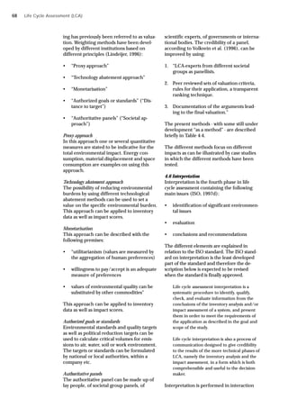 Life Cycle Assessment (LCA)
ing has previously been referred to as valua-
tion. Weighting methods have been devel-
oped by different institutions based on
different principles (Lindeijer, 1996):
• “Proxy approach”
• “Technology abatement approach”
• “Monetarisation”
• “Authorized goals or standards” (“Dis-
tance to target”)
• “Authoritative panels” (“Societal ap-
proach”)
Proxy approach
In this approach one or several quantitative
measures are stated to be indicative for the
total environmental impact. Energy con-
sumption, material displacement and space
consumption are examples on using this
approach.
Technology abatement approach
The possibility of reducing environmental
burdens by using different technological
abatement methods can be used to set a
value on the specific environmental burden.
This approach can be applied to inventory
data as well as impact scores.
Monetarisation
This approach can be described with the
following premises:
• “utilitarianism (values are measured by
the aggregation of human preferences)
• willingness to pay/accept is an adequate
measure of preferences
• values of environmental quality can be
substituted by other commodities”
This approach can be applied to inventory
data as well as impact scores.
Authorized goals or standards
Environmental standards and quality targets
as well as political reduction targets can be
used to calculate critical volumes for emis-
sions to air, water, soil or work environment.
The targets or standards can be formulated
by national or local authorities, within a
company etc.
Authoritative panels
The authoritative panel can be made up of
lay people, of societal group panels, of
scientific experts, of governments or interna-
tional bodies. The credibility of a panel,
according to Volkvein et al. (1996), can be
improved by using:
1. “LCA-experts from different societal
groups as panellists.
2. Peer reviewed sets of valuation criteria,
rules for their application, a transparent
ranking technique.
3. Documentation of the arguments lead-
ing to the final valuation.”
The present methods - with some still under
development “as a method” - are described
briefly in Table 4-4.
The different methods focus on different
impacts as can be illustrated by case studies
in which the different methods have been
tested.
4.6 Interpretation
Interpretation is the fourth phase in life
cycle assessment containing the following
main issues (ISO, 1997d):
• identification of significant environmen-
tal issues
• evaluation
• conclusions and recommendations
The different elements are explained in
relation to the ISO standard. The ISO stand-
ard on interpretation is the least developed
part of the standard and therefore the de-
scription below is expected to be revised
when the standard is finally approved.
Life cycle assessment interpretation is a
systematic procedure to identify, qualify,
check, and evaluate information from the
conclusions of the inventory analysis and/or
impact assessment of a system, and present
them in order to meet the requirements of
the application as described in the goal and
scope of the study.
Life cycle interpretation is also a process of
communication designed to give credibility
to the results of the more technical phases of
LCA, namely the inventory analysis and the
impact assessment, in a form which is both
comprehensible and useful to the decision
maker.
Interpretation is performed in interaction
68
 