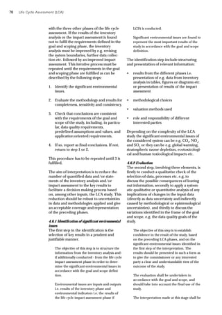 Life Cycle Assessment (LCA)
with the three other phases of the life cycle
assessment. If the results of the inventory
analysis or the impact assessment is found
not to fulfil the requirements defined in the
goal and scoping phase, the inventory
analysis must be improved by e.g. revising
the system boundaries, further data collec-
tion etc. followed by an improved impact
assessment. This iterative process must be
repeated until the requirements in the goal
and scoping phase are fulfilled as can be
described by the following steps:
1. Identify the significant environmental
issues.
2. Evaluate the methodology and results for
completeness, sensitivity and consistency.
3. Check that conclusions are consistent
with the requirements of the goal and
scope of the study, including, in particu-
lar, data quality requirements,
predefined assumptions and values, and
application oriented requirements.
4. If so, report as final conclusions. If not,
return to step 1 or 2.
This procedure has to be repeated until 3 is
fulfilled.
The aim of interpretation is to reduce the
number of quantified data and/or state-
ments of the inventory analysis and/or
impact assessment to the key results to
facilitate a decision making process based
on, among other inputs, the LCA study. This
reduction should be robust to uncertainties
in data and methodologies applied and give
an acceptable coverage and representation
of the preceding phases.
4.6.1 Identification of significant environmental
issues
The first step in the identification is the
selection of key results in a prudent and
justifiable manner.
The objective of this step is to structure the
information from the inventory analysis and -
if additionally conducted - from the life cycle
impact assessment phase in order to deter-
mine the significant environmental issues in
accordance with the goal and scope defini-
tion.
Environmental issues are inputs and outputs
i.e. results of the inventory phase and
environmental indicators i.e. the results of
the life cycle impact assessment phase if
LCIA is conducted.
Significant environmental issues are found to
represent the most important results of the
study in accordance with the goal and scope
definition.
The identification step include structuring
and presentation of relevant information:
• results from the different phases i.e.
presentation of e.g. data from inventory
analysis in tables, figures or diagrams etc.
or presentation of results of the impact
assessment
• methodological choices
• valuation methods used
• role and responsibility of different
interested parties
Depending on the complexity of the LCA
study the significant environmental issues of
the considered system can be e.g. CO2
, NOx
,
and SO2
or they can be e.g. global warming,
stratospheric ozone depletion, ecotoxicologi-
cal and human toxicological impacts etc.
4.6.2 Evaluation
The second step, involving three elements, is
firstly to conduct a qualitative check of the
selection of data, processes etc. e.g. to
discuss the possible consequences of leaving
out information, secondly to apply a system-
atic qualitative or quantitative analysis of any
implications of changes in the input data
(directly as data uncertainty and indirectly
caused by methodological or epistemological
uncertainties), and thirdly to discuss the
variations identified in the frame of the goal
and scope, e.g. the data quality goals of the
study.
The objective of this step is to establish
confidence in the result of the study, based
on the preceding LCA phases, and on the
significant environmental issues identified in
the first step of the interpretation. The
results should be presented in such a form as
to give the commissioner or any interested
party a clear and understandable view of the
outcome of the study.
The evaluation shall be undertaken in
accordance with the goal and scope, and
should take into account the final use of the
study.
The interpretation made at this stage shall be
70
 