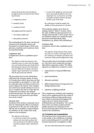 Methodological framework
reinforced by the facts and calculations
brought forward in at least the three follow-
ing elements:
1. completeness check;
2. sensitivity check;
3. consistency check.
and supplemented by results of:
• uncertainty analysis and
• data quality assessment
The methodology for the above mentioned
elements in the evaluation step is only
developed to a limited degree. Below com-
pleteness, sensitivity and consistency check
are described briefly.
Completeness check
Completeness check is a qualitative proce-
dure.
The objective of this first element in the
evaluation step is to ensure that the signifi-
cant environmental issues previously identi-
fied adequately represent the information
from the different LCA phases (inventory
analysis, impact assessment) in accordance
with the goal and scope defined.
The procedure focus on the information
collected in the inventory phase. In many
LCA studies there will be some data sets that
are unavailable or incomplete i.e. there will
be a data gab unless necessary resources are
used to improve the data set. The complete-
ness check has to decide whether it is neces-
sary to complete the data set. If the data set
is important according to the defined
environmental issues, the data collection can
be improved or the goal and scope defini-
tion can be revised.
Sensitivity check
Sensitivity check involves a systematic proce-
dure for estimating the effects of variations
in parameters to the outcome of the study
with the aim to establish a required degree
of confidence in the results of the study
relative to its overall goal.
The objective of this step is:
• to review the results of the sensitivity
analyses and uncertainty analyses that
were performed in the different phases
(inventory analysis, impact assessment),
and
• to assess if the significant environmental
issues, previously identified as the most
important ones, are found to exceed the
acceptable variations stated in the goal
and the scope of the study.
By conducting a sensitivity analysis, the
stability of those parameters are checked.
The sensitivity analysis can be done by
making a kind of “what if” scenario, where
the value of different input parameters are
changes systematically. A more proper way to
do sensitivity analysis is to change the input
parameters systematically by using
simulations (e.g. Monte Carlo simulations).
Consistency check
Consistency check is also a qualitative proce-
dure.
The objective of this element of the evalua-
tion step is to conduct a thorough check on
the consistency of methods, procedures and
treatment of data used throughout the study.
The procedure has to test whether methods
etc. have been used consistently and espec-
ially within comparative studies. The follow-
ing items are subjects for consistence check:
• regional and/or temporal differentia-
tions
• system boundaries
• allocation methods
• differentiation between foreground and
background processes
• valuation/weighting methods
The completeness, sensitivity and consistency
check can be supplemented by the results of
uncertainty analysis and data quality assess-
ment. Both are performed throughout the
study as they are closely related to the
individual data and calculations. The conclu-
sions of the uncertainty analysis and data
quality assessment are important in the
process of interpretation of the data and the
results of the calculations.
4.6.3 Conclusions and recommendations
The final step of the interpretation is more
or less similar to the traditional concluding
and recommending part of a scientific and
technical assessment, investigation or alike.
The aim of this third step of the interpreta-
71
 