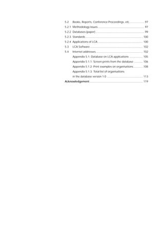 5.2 Books, Reports, Conference Proceedings, etc................... 97
5.2.1 Methodology issues............................................................ 97
5.2.2 Databases (paper) ............................................................... 99
5.2.3 Standards .......................................................................... 100
5.2.4 Applications of LCA .......................................................... 100
5.3 LCA Software .................................................................... 102
5.4 Internet addresses ............................................................ 102
Appendix 5.1: Database on LCA applications ................. 105
Appendix 5.1.1: Screen prints from the database ........... 106
Appendix 5.1.2: Print examples on organisations............ 108
Appendix 5.1.3: Total list of organisations
in the database version 1.0 .............................................. 113
Acknowledgement..................................................................... 119
 