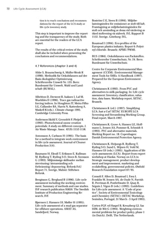 Life Cycle Assessment (LCA)
tion is to reach conclusions and recommen-
dations for the report of the LCA study or
life cycle inventory study.
This step is important to improve the report-
ing and the transparency of the study. Both
are essential for the readers of the LCA
report.
The results of the critical review of the study
shall also be included when presenting the
conclusions and recommendations.
4.7 References (chapter 3 and 4)
Ahbe S, Braunschweig A, Müller-Wenk R
(1990). Methodik für Oekobilanzen auf der
Basis ökologisher Optimierung.
Schriftenreihe Umwelt Nr. 133. Bern:
Bundesamt für Umwelt, Wald und Land-
schaft (BUWAL).
Albritton D, Derwent R, Isaksen I, Lal M,
Wuebbles D (1996). Trace gas radioactive
forcing indices. In Houghton JT, Meira Filho
LG, Callander BA, Harris N, Kattenberg A,
Maskell K(eds.). Climate change 1995.
Cambridge University Press.
Andersson-Sköld Y, Grennfelt P, Pleijel K
(1992). Photochemical ozone creation
potentials: A study on different concepts. J.
Air Waste Manage. Assoc. 42(9):1152-1158.
Antonsson A, Carlsson H (1995). The basis
for a method to integrate work environment
in life cycle assessment. Journal of Cleaner
Production 3(4).
Baumann H, Ekvall T, Eriksson E, Kullman
M, Rydberg T, Ryding S-O, Steen B, Svensson
G (1993). Miljömässige skillnader mellan
återvinning/återanvänding och
förbränning/deponering. Reforsk FoU
Report 71. Sverige, Malmö: Stiftelsen
Reforsk.
Bengtsson G, Berglund R (1996). Life cycle
assessment including the working environ-
ment. Summary of methods and case studies.
IVF research publication 95859. The Swedish
Institute of Production Engineering Re-
search, IVF.
Bjørnsen J, Hanssen OJ, Møller H (1995).
Life cycle assessment of a mud gas separator
for offshore operations. AMAT AS,
Sandefjord, Norway.
Boström C-E, Steen B (1994). Miljöbe-
lastningsindex för emissioner av stoft till luft.
Framtagning av miljöbelastningsindex för
stoft och använding av dessa vid värdering av
öked stoftrening vis stålverk. IVL Rapport B
1152. Sverige, Göteborg: IVL.
Boustead I (1994). Eco-profiles of the
European plastics industry. Report 6: Polyvi-
nyl chloride. Brussels: APME/PWMI.
BUS (1984). Oekobilanzen von Packstoffen.
Schriftenreihe Umweltschutz, Nr. 24. Bern:
Bundesamt für Umweltschutz.
Centre for Corporate Environmental Man-
agement (CCEM). Environmental Manage-
ment Tools for SMEs: A Handbook (1997).
Prepared for the European Environment
Agency.
Christiansen K (1992). From PVC and
alternatives to milk packaging. In: Life cycle
assessment: Inventory, classification, valua-
tion, data bases. Workshop report, SETAC,
Brussels.
Christiansen K (ed.) (1997). Simplifying
LCA: Just a Cut? SETAC EUROPE LCA
Screening and Streamlining Working Group.
Final report, March 1997.
Christiansen K, Grove A, Hansen LE, Hoff-
mann L, Jensen AA, Pommer K, Schmidt A
(1993). PVC and alternative materials.
Working Report no. 18. Copenhagen:
Danish Environmental Protection Agency.
Christiansen K, Heijungs R, Rydberg T,
Ryding S-O, Sund L, Wijnen H, Vold M,
Hanssen OJ (eds.) (1995). Application of life
cycle assessments (LCA). Report from expert
workshop at Hankø, Norway on LCA in
Strategic management, product develop-
ment and improvement, marketing and
ecolabelling, governmental policies. Østfold
Research Foundation report 07/95.
Consoli F, Allen D, Boustead I, Fava J,
Franklin W, Jensen AA, de Oude N, Parrish
R, Perriman R, Postlethwaite D, Quay B,
Séguin J, Vigon B (eds.) (1993). Guidelines
for Life-cycle assessment: A “Code of prac-
tice”. Society of Environmental Toxicology
and Chemistry (SETAC) (SETAC Workshop,
Sesimbra, Portugal, 31 March - 3 April 1993).
Corten FGP, vd Haspel B, Kreuzberg GJ, Sas
HJW, de Wit G (1994). Weighting environ-
mental problems for product policy, phase 1
(in Dutch). Delft, The Netherlands.
72
 