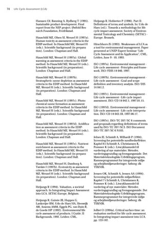 Hanssen OJ, Rønning A, Rydberg T (1995).
Sustainable product development. Final
report from the NEP project. Østfold Res-
earch Foundation, Fredrikstad.
Hauschild MZ, Olsen SI, Wenzel H (1997a).
Human toxicity as assessment criteria in the
EDIP-method. In Hauschild MZ, Wenzel H
(eds.). Scientific background (in prepara-
tion). London: Chapman and Hall.
Hauschild MZ, Wenzel H (1997a). Global
warming as assessment criteria in the EDIP-
method. In Hauschild MZ, Wenzel H (eds.).
Scientific background (in preparation).
London: Chapman and Hall.
Hauschild MZ, Wenzel H (1997b).
Stratospheric ozone depletion as assessment
criteria in the EDIP-method. In Hauschild
MZ, Wenzel H (eds.). Scientific background
(in preparation). London: Chapman and
Hall.
Hauschild MZ, Wenzel H (1997c). Photo-
chemical ozone formation as assessment
criteria in the EDIP-method. In Hauschild
MZ, Wenzel H (eds.). Scientific background
(in preparation). London: Chapman and
Hall.
Hauschild MZ, Wenzel H (1997d). Acidifica-
tion as assessment criteria in the EDIP-
method. In Hauschild MZ, Wenzel H (eds.).
Scientific background (in preparation).
London: Chapman and Hall.
Hauschild MZ, Wenzel H (1997e). Nutrient
enrichment as assessment criteria in the
EDIP-method. In Hauschild MZ, Wenzel H
(eds.). Scientific background (in prepara-
tion). London: Chapman and Hall.
Hauschild MZ, Wenzel H, Damborg A,
Tørsløv J (1997b). Ecotoxicity as assessment
criteria in the EDIP-method. In Hauschild
MZ, Wenzel H (eds.). Scientific background
(in preparation). London: Chapman and
Hall.
Heijungs R (1994). Valuation, a societal
approach. In Integrating Impact Assessment
into LCA. SETAC-Europe, Belgium.
Heijungs R, Guinée JB, Huppes G,
Lankreijer RM, Udo de Haes HA, Sleeswijk
AW, Ansems AMM, Eggels PG, van Duin R,
de Goede HP (1992). Environmental life
cycle assessment of products. I Guide; II
Backgrounds, 1992. Leiden: CML.
Heijungs R, Hofstetter P (1996). Part II:
Definitions of terms and symbols. In: Udo de
Haes (ed.). Towards a methodology for life
cycle impact assessment. Society of Environ-
mental Toxicology and Chemistry (SETAC) -
Europe. Brussels.
Hirschhorn JS (1993). Weaknesses of LCA as
a tool for environmental management. Paper
presented at UNEP Expert Seminar “Life
Cycle Assessment and its Application”, CML,
Leiden, June 9 - 10, 1993.
ISO (1997a). Environmental management -
Life cycle assessment - Principles and frame-
work. ISO/FDIS 14 040, 1997.
ISO (1997b). Environmental management -
Life cycle assessment - Goal and scope
definition and inventory analysis. ISO/DIS
14 041.2.
ISO (1997c). Environmental management -
Life cycle assessment - Life cycle impact
assessment. ISO/CD 14 042.1, 1997.01.15.
ISO (1997d). Environmental management -
Life cycle assessment - Life cycle interpreta-
tion. ISO/CD 14 043.1B, 1997.06.17.
ISO (1997e). ISO/TC 207/SC 6 comments
and proposals regarding definitions of terms
used by ISO/TC 207/SC3. ISO Document
ISO/TC 207/SC 6 N103.
Jelnes JE, Schmidt A, Wilhardt P (1994).
Screening for potentielle sundhedseffekter.
Kapitel 6 i Schmidt A, Christiansen K,
Pommer K (eds.). Livscyklusmodel til
vurdering af nye materialer. Metoder,
vurderingsgrundlag og fremgangsmåde. Det
Materialeteknologiske Udviklingsprogram,
Rammeprogrammet for integrerede miljø-
og arbejdsmiljøvurderinger. Søborg: dk-
TEKNIK.
Jensen OK, Schmidt A, Jensen AA (1994).
Screening for potentielle miljøeffekter.
Kapitel 7 i Schmidt A, Christiansen K,
Pommer K (eds.). Livscyklusmodel til
vurdering af nye materialer. Metoder,
vurderingsgrundlag og fremgangsmåde. Det
Materialeteknologiske Udviklingsprogram,
Rammeprogrammet for integrerede miljø-
og arbejdsmiljøvurderinger. Søborg: dk-
TEKNIK.
Jolliet O (1994a). Critical surface-time: an
evaluation method for life cycle assessment.
In Integrating impact assessment into LCA.
pp. 133-142.
Life Cycle Assessment (LCA)
74
 