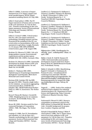 Jolliet O (1994b). A structure of impact
assessment for LCA: Impact category and
serial/parallel impacts. SETAC Impact
assessment workshop Zürich, 8.-9. July 1994.
Jolliet O (lead author) (1996). Part IV:
Impact assessment of human and eco-toxicity
in life cycle assessment. In: Udo de Haes
(ed.). Towards a methodology for life cycle
impact assessment. Society of Environmental
Toxicology and Chemistry (SETAC) -
Europe. Brussels.
Jolliet O, Crettaz P (1006). Critical surface-
time 95, a life cycle impact assessment
methodology, including exposure and fate.
Presented at the workshop of the EU con-
certed action on harmonization of life cycle
assessment in agriculture. Lyngby, Denmark,
15.-19. January 1996. EPFL-HYDRAM,
revised version, paper 2/96, August 1996.
Keoleian GA, Menerey D (1993). Life cycle
design guidance manual. Environmental
requirements and the product system.
EPA600/R-92/226. USEPA, Cincinatti, Ohio.
Keoleian GA, Menerey D (1994). Sustainable
development by design: Review of life cycle
design and related approaches. Air and
Waste Vol. 44: 645-668.
Kohlert C, Thalmann WR (1992).
Optimierung von Verpackungen hinsichtlich
ökologischer Gesichtpunkte. Blich durch
Wirtschaft und Umwelt 9:44-49.
Kortman JGM, Lindeijer EW, Sas HJW,
Spengers M (1994). Towards a single indica-
tor for emissions - an exercise in aggregating
environmental effects. IVAM ER/CE/
Infoplan, Min. VROM Publications Product
Policy nr. 1994/12, Zoetermeer, The Nether-
lands.
Kroon P, Ybema JR, Slanina J, Arends BG
(1994). Weighting factors for air emissions
(in Dutch). ECN R 94-006, Petten, The
Netherlands.
Krozer JR (1992). Decision model for Envi-
ronmental Strategies of Corporations
(DESC). TME, The Hague, The Nether-
lands.
Lindeijer E (1996). Part VI: Normalisation
and valualtion. In: Udo de Haes (ed.).
Towards a methodology for life cycle impact
assessment. Society of Environmental Toxi-
cology and Chemistry (SETAC) - Europe.
Brussels.
Lindfors L-G, Christiansen K, Hoffmann L,
Virtanen Y, Juntilla V, Hanssen OJ, Rønning
A, Ekvall T, Finnveden G (1995a). LCA-
Nordic. Technical Reports No. 1 - 9.
TemaNord 1995:502. Copenhagen: Nordic
Council of Ministers.
Lindfors L-G, Christiansen K, Hoffmann L,
Virtanen Y, Juntilla V, Hanssen OJ, Rønning
A, Ekvall T, Finnveden G (1995b). LCA-
Nordic. Technical Report No. 10 and Special
Reports No. 1 - 2. TemaNord 1995:503.
Copenhagen: Nordic Council of Ministers.
Lindfors L-G, Christiansen K, Hoffmann L,
Virtanen Y, Juntilla V, Hanssen OJ, Rønning
A, Ekvall T, Finnveden G (1995c). Nordic
Guidelines on Life-Cycle Assessment. Nord
1995:20. Copenhagen: Nordic Council of
Ministers.
Miljøstyrelsen (1996). Handlingsplan for
offentlig, “grøn”, indkøbspolitik. Udkast, 16.
april, 1996.
Møller J, Førde JS, Vold M, Hanssen OJ
(1995). Environmentally sound product
development of sports underwear. Project
Report OR.41.95. Østfold Research Founda-
tion, Frederikstad, Norway
Møller S, Schmidt A (1994). Råstofforbrug.
Kapitel 2 i Schmidt A, Christiansen K,
Pommer K (eds.). Livscyklusmodel til
vurdering af nye materialer. Metoder,
vurderingsgrundlag og fremgangsmåde. Det
Materialeteknologiske Udviklingsprogram,
Rammeprogrammet for integrerede miljø-
og arbejdsmiljøvurderinger. Søborg: dk-
TEKNIK.
Nagata K, ..... (1995). Study of the analytical
method of total ecobalance for industrial
chemical products (II). Department of Food
Science and Engineering, Tokyo University
of Fisheries & Waseda University, Tokyo,
Japan.
Nedermark R, Wenzel H (1997), Resource
consumption as assessment criteria in the
EDIP method. In Hauschild MZ, Wenzel H
(eds.). Scientific background (in prepara-
tion). London: Chapman and Hall.
Nichols P, Hauschild M, Potting J, White P
(lead authors) (1996). Part V: Impact assess-
ment of non toxic pollution in life cycle
assessment. In: Udo de Haes (ed.). Towards a
methodology for life cycle impact assess-
ment. Society of Environmental Toxicology
and Chemistry (SETAC) - Europe. Brussels.
Methodological framework 75
 