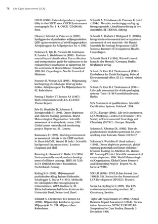 OECD (1996). Extended producer responsi-
bility in the OECD area. OECD Environment
monographs No. 114. OECD/GD(96)48,
Paris.
Olesen J, Schmidt A, Petersen A (1997).
Synliggørelse af produkters miljøegenskaber:
QFD og iscenesættelse af udviklingsprojekter.
Arbejdsrapport for Miljøstyrelsen Nr. 4, 1997.
Pedersen F, Tyle H, Niemelä JR, Guttmann
B, Lander L, Wedebrand A (1995). Environ-
mental hazard classification. Data collection
and interpretation guide for substances to be
evaluated for classification as dangerous for
the environment (2nd edition). TemaNord
1995:581. Copenhagen: Nordic Council of
Ministers.
Pommer K, Wesnæs MS (1995). Miljømæssig
kortlægning af emballager til øl og læske-
drikke. Arbejdsrapport fra Miljøstyrelsen Nr.
62, København.
Potting J, Møller BT, Jensen AA (1997).
Work environment and LCA. LCANET
Theme Report.
Pyle JA, Wuebbles D, Solomon S,
Zvenigorodsky S (1991). Ozone depletion
and chlorine loading potentials. World
Meteorological Organisation: Scientific
assessment of stratospheric ozone: 1991
Global ozone research and monitoring
project. Report no. 25. Geneva.
Rasmussen E (1997). Working environment
as assessment criteria in the EDIP method.
In Hauschild MZ, Wenzel H (eds.). Scientific
background (in preparation). London:
Chapman and Hall.
Rønning A, Hanssen OJ, Møller H (1995).
Environmentally sound product develop-
ment of offshore coatings. ISBN: 82-7520-
215-9. Østfold Research Foundation,
Frederikstad, Norway.
Ryding S-O (1995). Miljöanpassad
produktudveckling. Industriförbundet.
Schaltegger S, Sturm A (1991). Methodik
der ökologishen Rechnungslegung in
Unternehmen. WWZ-Studien nr. 33.
Wirtschaftswissenschaftliches Zentrum der
Universität Basel, Switzerland, Basel.
Schmidt A, Christensen BH, Jensen AA
(1996). Miljøvenlige komfurer og ovne.
Miljøprojekt Nr. 338. Miljøstyrelsen,
København.
Schmidt A, Christiansen K, Pommer K (eds.)
(1994a). Metoder, vurderingsgrundlag og
fremgangsmåde. Livscyklusvurdering af nye
materialer, dk-TEKNIK, Søborg.
Schmidt A, Drabæk I, Midtgaard U (1994b).
Integrated environmental and occupational
assessment of new materials - the Danish
Materials Technology Programme (MUP).
National Institute of Occupational Health,
Copenhagen.
Schmidt-Bleek F (1994). Wieviel Umwelt
braucht der Mensch ? Germany, Berlin:
Birkhaüser Verlag.
Schmitz S, Oels H-J, Tiedemann A (1994).
Eco-balance for Drink Packaging. Federal
Environmental office, III 2.5, revised edition
/ June.
Schmitz S, Oels H-J, Tiedemann A (1994).
Life-cycle assessment for drinks packaging
systems. Texte 19/96 Umweltsbundesamt,
Berlin.
SCS. Statement of qualifications, Scientific
Certification Systems, Oakland, 1994.
SETAC-Europe (1992). Life-cycle assessment.
LCA Workshop, Leiden 2-3 December 1991.
Society of Environmental Toxicology and
Chemistry (SETAC) - Europe. Brussels.
Solomon S, Albritton DL (1992). Time de-
pendent ozone depletion potentials for short
and long-term forecasts. Nature 357:33-37.
Solomon S, Wuebbles D (lead authors)
(1995). Ozone depletion potentials, global
warming potentials and future chlorine/
bromine loading. In Albritton DL, Watson
RT, Aucamp PJ (eds.) Scientific assessment of
ozone depletion, 1994. World Meteorologi-
cal Organisation, Global Ozone Research
and Monitoring Project - Report No. 37.
Geneva: WMO.
SPOLD (1996). SPOLD data format (rev.
1996.04.10). Society for the Promotion of
LCA Development (SPOLD). Brussels.
Steen BA, Ryding S-O (1992). The EPS
environmental counting method. IVL,
Gotenburg, Sweden.
Taylor AP, Postlethwaite D (1996). Overall
Business Impact Assessment (OBIA). Presen-
tation Summaries, SETAC EUROPE 4th
Symposium for Case Studies, Brussels, 3
December 1996.
Life Cycle Assessment (LCA)
76
 