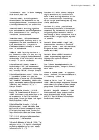 Tellus Institute (1992). The Tellus Packaging
Study. Boston, MA, USA.
Terwoert J (1994a). Proceedings of the
Workshop Life Cycle Assessment and the
Working Environment. Chemiewinkel of the
University of Amsterdam, The Netherlands.
Terwoert J (1994b).Workshop paper Life
Cycle Assessment and the Working Environ-
ment. Chemiewinkel of the University of
Amsterdam, The Netherlands.
Terwoert J (1994c). Occupational health
from cradle to grave. Feasibility study of the
integration of the work environment in Life
Cycle Assessment (LCA’s) of products.
Chemiewinkel of the University of Amster-
dam, The Netherlands.
Tukker A (1994). Iso-utility functions as a
tool for valuation in LCA. In: First Working
Document on Life-Cycle Impact Assessment
Methodology. SETAC-Europe WIA workshop
8-9 July, ETH, Zürich, Switzerland.
Udo de Haes (ed.) (1996a). Towards a
methodology for life cycle impact assess-
ment. Society of Environmental Toxicology
and Chemistry (SETAC) - Europe. Brussels.
Udo de Haes HA (lead author) (1996b). Part
I: Discussion of general principles and
guidelines for practical use. In: Udo de Haes
(ed.). Towards a methodology for life cycle
impact assessment. Society of Environmental
Toxicology and Chemistry (SETAC) -
Europe. Brussels.
Udo de Haes HA, Bensahel J-F, Clift R,
Fussler CR, Griesshammer R, Jensen AA
(1994). Guidelines for the application of life
cycle assessment in the EU ecolabelling
programme. Groupe des Sages. Final report
of the first phase. Leiden.
Udo de Haes HA, Bensahel J-F, Clift R,
Griesshammer R, Jensen AA (1995). Res-
earch needs in life cycle assessment for the
EU ecolabelling programme. Groupe des
Sages. Final report of second phase. Leiden.
VNCI (1991). Integrated substance chain
management. Leidschendam.
Volkvein E, Klöppfer W, Gihr R (1996). The
valuation step in LCA. Part II: A formalized
method of prioritisation by expert panels.
Submitted to Int. J. LCA.
Weidema BP (1994a). Product Life-Cycle
Impact Assessment as a communication
issue. In: First Working Document on Life-
Cycle Impact Assessment Methodology.
SETAC-Europe WIA workshop 8-9 July, ETH,
Zürich, Switzerland.
Weidema BP (1994b). Qualitative and
quantitative parameters in product impact
assessment. Pp. 29-35 in Udo de Haes et al.:
Integrating impact assessment into LCA.
Proceedings of the LCA symposium held at
the 4th SETAC-Europe Congress, April 11-
14, Brussels.
Wenzel H, Hauschild M, Alting L (eds.).
Environmental assessment of industrial
products. Volume 1: Tools and case studies.
Chapman & Hall, London. (Expected
release April 1997).
Wenzel H, Hauschild M, Rasmussen E
(1996). Miljøvurdering af produkter.
Miljøstyrelsen og Dansk Industri,
København.
WICE (World Industry Council for the
Environment) (1994). Design for Environ-
ment. Paris.
Wilson B, Jones B (1994). The Phosphate
report. Landbank Environmental Research
& Consulting, London, UK.
Zweers A, Van der Horst TJJ, Timmers G
(1992). The eco-design programme. Interim
report of the pilot phase of the eco-design
programme. TNO Product Centre, Delft.
Økstad E, Larsen JA, Hanssen OJ (1994).
Environmentally sound product develop-
ment of carbon lining. Project Report
OR.30.95. Østfold Research Foundation,
Frederikstad, Norway.
Methodological framework 77
 