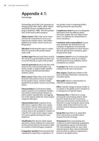 Appendix 4.1:
Terminology
Terminology used in life cycle assessment as
defined by ISO (ISO, 1997a; 1997b; 1997d)
and SETAC Europe (modified from Hei-
jungs & Hofstetter, 1996). The list is prelimi-
nary, as ISO work is still in progress.
Abiotic resource Object that can be extrac-
ted from the environment to serve as an
input for the product system, and is distin-
guished from a biotic resource by its non-
living nature.
Allocation Partitioning the input or output
flows of a process to the product system
under study.
Ancillary input Material input that is used by
the unit process producing the product, but
is not used directly as a part of the product.
Areas for protection Broad social values with
respect to the environmental policy (e.g.
human health, ecological health, biodiver-
sity, intergenerational material welfare,
aesthetic values).
Biotic resource Object that can be extracted
from the environment to serve as an input
for the product system, and that is distin-
guished from an abiotic resource by its living
nature.
Characterization Second element within
impact assessment succeeding the classifica-
tion element and preceding valuation, in
which analysis/quantification, and aggrega-
tion of the impacts within the chosen impact
categories takes place.
Characterization factor (exposure factor,
effect factor, exposure-effect actor, equiva-
lence factor) A factor which expresses the
contribution of a unit environmental inter-
vention (such as the atmospheric emission of
1 kg CFC-11) to the chosen impact catego-
ries (such as global warming and ozone
depletion).
Classification First element within impact
assessment, which attributes the environmen-
tal interventions listed in the inventory table
to a number of selected impact categories.
Comparative assertion Environmental claim
regarding the superiority or equivalence of
one product versus a competing product
which performs the same function.
Completeness check Process of verifying that
information from the different phases
(inventory analysis, life cycle impact assess-
ment ) are sufficient for interpretation to
reach conclusions
Conclusions and recommendations Conclu-
sions summarise the identification and
evaluation of significant environmental
issues. Recommendations are those features
that arise directly from conclusions, given
the goal of the study.
Consistency check Process of verifying that
the interpretation is done in accordance
with the goal and scope definition, before
conclusions are reached.
Co-product Any of two or more products
coming from the same unit process.
Data category Classificatory division of the
input and output flows from a unit process
or product system.
Data quality Nature or characteristics of
collected or integrated data.
Effect A specific change in human health, in
eco-system or the global resource situation as
a consequence of a specific impact.
Elementary flow 1) Material or energy
entering the system being studied, which
has been drawn from the environment
without previous human transformation 2)
Material or energy leaving the system being
studied, which is discarded into the envi-
ronment without subsequent human trans-
formation.
Energy flow Input flow to or output flow
from a unit process or product system
measured in units of energy.
Environment Entire surroundings and
conditions in which individuals, populations
and organisations operate and interrelate.
The surroundings include air, water, land,
natural resources, flora, fauna and humans
and extends from within an organisation’s
location to the global system.
Life Cycle Assessment (LCA)
78
 