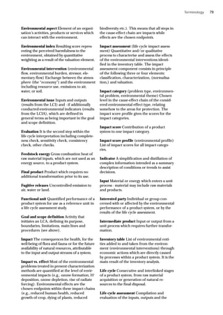 Environmental aspect Element of an organi-
sation’s activities, products or services which
can interact with the environment.
Environmental index Resulting score repres-
enting the perceived harmfulness to the
environment, obtained by quantitative
weighting as a result of the valuation element.
Environmental intervention (environmental
flow, environmental burden, stressor, ele-
mentary flow) Exchange between the atmos-
phere (the “economy”) and the environment
including resource use, emissions to air,
water, or soil.
Environmental issue Inputs and outputs
(results from the LCI) and - if additionally
conducted-environmental indicators (results
from the LCIA), which are defined in
general terms as being important in the goal
and scope definition.
Evaluation It is the second step within the
life cycle interpretation including complete-
ness check, sensitivity check, consistency
check, other checks.
Feedstock energy Gross combustion heat of
raw material inputs, which are not used as an
energy source, to a product system.
Final product Product which requires no
additional transformation prior to its use.
Fugitive releases Uncontrolled emission to
air, water or land.
Functional unit Quantified performance of a
product system for use as a reference unit in
a life cycle assessment study.
Goal and scope definition Activity that
initiates an LCA, defining its purpose,
boundaries, limitations, main lines and
procedures (see above).
Impact The consequences for health, for the
well-being of flora and fauna or for the future
availability of natural resources, attributable
to the input and output streams of a system.
Impact vs. effect Most of the environmental
problems treated in present characterization
methods are quantified at the level of envir-
onmental impacts (e.g., ozone formation, H+
deposition, ozone depletion, rise of radiate
forcing). Environmental effects are the
chosen endpoints within these impact chains
(e.g., reduced human health, reduced
growth of crop, dying of plants, reduced
biodiversity etc.). This means that all steps in
the cause-effect chain are impacts while
effects are the chosen endpoints.
Impact assessment (life cycle impact assess-
ment) Quantitative and/or qualitative
process to characterise and assess the effects
of the environmental interventions identi-
fied in the inventory table. The impact
assessment component consists in principle
of the following three or four elements:
classification, characterization, (normalisa-
tion,) and valuation.
Impact category (problem type, environmen-
tal problem, environmental theme) Chosen
level in the cause-effect chain of the consid-
ered environmental effect type, relating
somehow to the areas for protection. The
impact score profile gives the scores for the
impact categories.
Impact score Contribution of a product
system to one impact category.
Impact score profile (environmental profile)
List of impact scores for all impact catego-
ries.
Indicator A simplification and distillation of
complex information intended as a summary
description of conditions or trends to assist
decisions.
Input Material or energy which enters a unit
process - material may include raw materials
and products.
Interested party Individual or group con-
cerned with or affected by the environmental
performance of a product system, or by the
results of the life cycle assessment.
Intermediate product Input or output from a
unit process which requires further transfor-
mation.
Inventory table List of environmental enti-
ties added to and taken from the environ-
ment (environmental interventions) through
economic actions which are directly caused
by processes within a product system. It is the
main result of the inventory analysis.
Life cycle Consecutive and interlinked stages
of a product system, from raw material
acquisition or generation of natural re-
sources to the final disposal.
Life cycle assessment Compilation and
evaluation of the inputs, outputs and the
Terminology 79
 