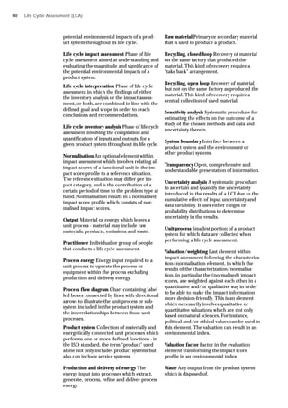 potential environmental impacts of a prod-
uct system throughout its life cycle.
Life cycle impact assessment Phase of life
cycle assessment aimed at understanding and
evaluating the magnitude and significance of
the potential environmental impacts of a
product system.
Life cycle interpretation Phase of life cycle
assessment in which the findings of either
the inventory analysis or the impact assess-
ment, or both, are combined in line with the
defined goal and scope in order to reach
conclusions and recommendations.
Life cycle inventory analysis Phase of life cycle
assessment involving the compilation and
quantification of inputs and outputs, for a
given product system throughout its life cycle.
Normalisation An optional element within
impact assessment which involves relating all
impact scores of a functional unit in the im-
pact score profile to a reference situation.
The reference situation may differ per im-
pact category, and is the contribution of a
certain period of time to the problem type at
hand. Normalisation results in a normalised
impact score profile which consists of nor-
malised impact scores.
Output Material or energy which leaves a
unit process - material may include raw
materials, products, emissions and waste.
Practitioner Individual or group of people
that conducts a life cycle assessment.
Process energy Energy input required to a
unit process to operate the process or
equipment within the process excluding
production and delivery energy.
Process flow diagram Chart containing label
led boxes connected by lines with directional
arrows to illustrate the unit process or sub-
system included in the product system and
the interrelationships between those unit
processes.
Product system Collection of materially and
energetically connected unit processes which
performs one or more defined functions - in
the ISO standard, the term “product” used
alone not only includes product systems but
also can include service systems.
Production and delivery of energy The
energy input into processes which extract,
generate, process, refine and deliver process
energy.
Raw material Primary or secondary material
that is used to produce a product.
Recycling, closed loop Recovery of material
on the same factory that produced the
material. This kind of recovery require a
“take back” arrangement.
Recycling, open loop Recovery of material -
but not on the same factory as produced the
material. This kind of recovery require a
central collection of used material.
Sensitivity analysis Systematic procedure for
estimating the effects on the outcome of a
study of the chosen methods and data and
uncertainty therein.
System boundary Interface between a
product system and the environment or
other product systems.
Transparency Open, comprehensive and
understandable presentation of information.
Uncertainty analysis A systematic procedure
to ascertain and quantify the uncertainty
introduced in the results of a LCI due to the
cumulative effects of input uncertainty and
data variability. It uses either ranges or
probability distributions to determine
uncertainty in the results.
Unit-process Smallest portion of a product
system for which data are collected when
performing a life cycle assessment.
Valuation/weighting Last element within
impact assessment following the characteriza-
tion/normalisation element, in which the
results of the characterization/normalisa-
tion, in particular the (normalised) impact
scores, are weighted against each other in a
quantitative and/or qualitative way in order
to be able to make the impact information
more decision-friendly. This is an element
which necessarily involves qualitative or
quantitative valuations which are not only
based on natural sciences. For instance,
political and/or ethical values can be used in
this element. The valuation can result in an
environmental index.
Valuation factor Factor in the evaluation
element transforming the impact score
profile in an environmental index.
Waste Any output from the product system
which is disposed of.
Life Cycle Assessment (LCA)
80
 
