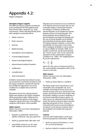 Appendix 4.2:
Impact categories
Description of impact categories
The different impact categories mentioned
in the preliminary ISO list supplemented
with relevant other categories e.g. “work
environment” will be described briefly below
with examples on potential effects:
• abiotic resources
• biotic resources
• land use
• global warming
• stratospheric ozone depletion
• ecotoxicological impacts
• human toxicological impacts
• photochemical oxidant formation
• acidification
• eutrophication
• work environment
It shall be stressed that international consen-
sus not has been reached for treatment of all
the impact categories, and that the descrip-
tion of different approaches can not be
considered as complete but as selected
examples.
Equivalence factors for relating relevant
inputs and outputs to the impact categories
will be presented in tables. References to
more detailed descriptions of the impact
categories and practical uses of the different
categories will be given, where possible.
Abiotic resources
Abiotic resources cover three subcategories
(Finnveden, 1996):
• deposits e.g. fossil fuels, mineral ores,
aquifers, sediments, clay, peat, gravel etc.
• funds e.g. ground water, lake water, soil
• natural flow resources e.g. air, water,
solar radiation and ocean currents
Deposits such as mineral ores are considered
to be limited resources because they are not
renewable within a relevant time horizon.
According to US Bureau of Mines the
mineral deposits can be divided into known
deposits and not yet found deposits. The
known deposits can be divided into ap-
proved deposits and supposed deposits and
the not yet found deposits can be divided
into hypothetical and speculative deposits.
The known deposits constitute a reserve that
is profitable to extract and a reserve base
that is marginal, profitable or sub-economic
to extract (Møller & Schmidt, 1994). For a
number of minerals, metals and fossil fuels
the “reserve to use” ratio can be used in the
assessment of the actual impact category
(Lindfors et al., 1995). The weighting factor
Wij
can be expressed as:
Wij
=
Uj
=
Rj
where Rj
is the reserve of mineral j and Gj
is
the current global consumption and Uj
is the
reserve to use ratio.
Biotic resources
Abiotic resources cover one subcategory
(Finnveden, 1996):
• funds e.g. fauna (fish etc.) and flora
The biotic funds can be harvested in a non-
sustainable and a sustainable way. As an
example, harvesting of forests can be men-
tioned. In many areas (e.g. rain forests in the
tropics) the harvest of the wood is faster than
the growth, leading to resource depletion or
increased competition between species. In
other areas (e.g. softwood forests in Scandi-
navia) the harvest of wood is slower than the
planting and growth of trees. Overuse of
environmental resources may also influence
ecosystem e.g. the species or genetic diver-
sity, leading to irreversible loss of genetic
material.
Land use
Land use and transformation can be seen
from two perspectives (Finnveden, 1996):
• land as a resource for humans, i.e. area
for e.g. food production
• land use related to ecosystem and land-
Gj
_ _
1
81
 