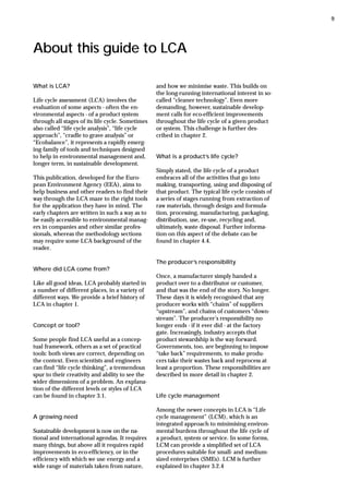 About this guide to LCA
What is LCA?
Life cycle assessment (LCA) involves the
evaluation of some aspects - often the en-
vironmental aspects - of a product system
through all stages of its life cycle. Sometimes
also called “life cycle analysis”, “life cycle
approach”, “cradle to grave analysis” or
“Ecobalance”, it represents a rapidly emerg-
ing family of tools and techniques designed
to help in environmental management and,
longer term, in sustainable development.
This publication, developed for the Euro-
pean Environment Agency (EEA), aims to
help business and other readers to find their
way through the LCA maze to the right tools
for the application they have in mind. The
early chapters are written in such a way as to
be easily accessible to environmental manag-
ers in companies and other similar profes-
sionals, whereas the methodology sections
may require some LCA background of the
reader.
Where did LCA come from?
Like all good ideas, LCA probably started in
a number of different places, in a variety of
different ways. We provide a brief history of
LCA in chapter 1.
Concept or tool?
Some people find LCA useful as a concep-
tual framework, others as a set of practical
tools: both views are correct, depending on
the context. Even scientists and engineers
can find “life cycle thinking”, a tremendous
spur to their creativity and ability to see the
wider dimensions of a problem. An explana-
tion of the different levels or styles of LCA
can be found in chapter 3.1.
A growing need
Sustainable development is now on the na-
tional and international agendas. It requires
many things, but above all it requires rapid
improvements in eco-efficiency, or in the
efficiency with which we use energy and a
wide range of materials taken from nature,
and how we minimise waste. This builds on
the long-running international interest in so-
called “cleaner technology”. Even more
demanding, however, sustainable develop-
ment calls for eco-efficient improvements
throughout the life cycle of a given product
or system. This challenge is further des-
cribed in chapter 2.
What is a product’s life cycle?
Simply stated, the life cycle of a product
embraces all of the activities that go into
making, transporting, using and disposing of
that product. The typical life cycle consists of
a series of stages running from extraction of
raw materials, through design and formula-
tion, processing, manufacturing, packaging,
distribution, use, re-use, recycling and,
ultimately, waste disposal. Further informa-
tion on this aspect of the debate can be
found in chapter 4.4.
The producer’s responsibility
Once, a manufacturer simply handed a
product over to a distributor or customer,
and that was the end of the story. No longer.
These days it is widely recognised that any
producer works with “chains” of suppliers
“upstream”, and chains of customers “down-
stream”. The producer’s responsibility no
longer ends - if it ever did - at the factory
gate. Increasingly, industry accepts that
product stewardship is the way forward.
Governments, too, are beginning to impose
“take back” requirements, to make produ-
cers take their wastes back and reprocess at
least a proportion. These responsibilities are
described in more detail in chapter 2.
Life cycle management
Among the newer concepts in LCA is “Life
cycle management” (LCM), which is an
integrated approach to minimising environ-
mental burdens throughout the life cycle of
a product, system or service. In some forms,
LCM can provide a simplified set of LCA
procedures suitable for small- and medium-
sized enterprises (SMEs). LCM is further
explained in chapter 3.2.4
9
 