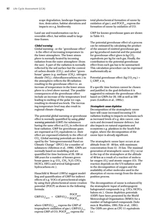 scape degradation, landscape fragmenta-
tion, desiccation, habitat alterations and
impacts on e.g. biodiversity
Land use and transformation can be a
reversible effect, but within small to large
time frames.
Global warming
Global warming - or the “greenhouse effect”
- is the effect of increasing temperature in
the lower atmosphere. The lower atmos-
phere is normally heated by incoming
radiation from the outer atmosphere (from
the sun). A part of the radiation is normally
reflected by the soil surface but the content
of carbon dioxide (CO2
), and other “green-
house” gasses (e.g. methane (CH4
), nitrogen
dioxide (NO2
), chlorofluorocarbons etc.) in
the atmosphere reflects the IR-radiation
resulting in the greenhouse effect i.e. an
increase of temperature in the lower atmos-
phere to a level above normal. The possible
consequences of the greenhouse effect
include an increase of the temperature level
leading to melting of the polar ice caps,
resulting in elevated sea levels. The increas-
ing temperature level may also result in
regional climate changes.
The potential global warming or greenhouse
effect is normally quantified by using global
warming potentials (GWP) for substances
having the same effect as CO2
in reflection of
heat radiation. GWP for greenhouse gases
are expressed as CO2
-equivalents i.e. their
effect are expressed relatively to the effect of
CO2
. Global warming potentials are devel-
oped by the “Intergovernmental Panel on
Climatic Change” (IPCC) for a number of
substances (Albritton et al., 1996). GWPs are
normally based on modelling and are
quantified for time horizons of 20, 100 or
500 years for a number of known green-
house gasses (e.g. CO2
, CH4
, N2
O, CFCs,
HCFCs, HFCs and several halogenated
hydrocarbons etc.).
Hauschild & Wenzel (1997a) suggest model-
ling and quantification of GWP for indirect
effects of e.g. VOCs of petrochemical origin
by using their photochemical ozone creation
potential (POCP) as shown in the following
formula:
where GWP(O3
)gas(i)
express the GWP of
tropospheric oxidation of gas i, GWP(O3
)CO
express GWP of CO, POCPgas(i)
express the
Life Cycle Assessment (LCA)
total photochemical formation of ozone by
oxidation of gas i, and POCPCO
express the
formation of ozone by oxidation of CO.
GWP for known greenhouse gases are shown
in Table 4-5.
The potential greenhouse effect of a process
can be estimated by calculating the product
of the amount of emitted greenhouse gas
per kg produced material and the potential
for greenhouse effect given in kg CO2
-
equivalents per kg for each gas. Finally, the
contribution to the potential greenhouse
effect from each gas has to be summarised.
This calculation procedure can be expressed
mathematically as:
Potential greenhouse effect (kg CO2
-eq.) =
i
GWPi
x mi
If a specific time horizon cannot be chosen
and justified in the goal definition it is
suggested to estimate the greenhouse effect
based on GWPs for 20, 100 as well as 500
years (Lindfors et al., 1995c).
Stratospheric ozone depletion
Decomposition of the stratospheric ozone
layer will cause increased incoming UV-
radiation leading to impacts on humans such
as increased levels of e.g. skin cancer, cata-
racts and decreased immune defence, but
also impacts on natural organisms and
ecosystems e.g. plankton in the South Pole
region, where the decomposition of the
ozone layer is already significant.
The stratospheric ozone layer occurs at an
altitude from 10 - 40 km, with maximum
concentration from 15 - 25 km. The maximal
generation of stratospheric ozone (O3
) occur
in the top of the stratosphere at the altitude
of 40 km as a result of a reaction of molecu-
lar oxygen (O2
) and atomic oxygen (O). The
reaction depends on the UV-radiation used
in the decomposition of oxygen and the
availability of other molecules used in the
absorption of excess energy from the decom-
position process.
The decomposition of ozone is enhanced by
the stratospheric input of anthropogenic
halogenated compounds (e.g. CFCs, HCFCs,
halons etc.). Ozone depletion potentials
(ODP) have been presented by the World
Meteorological Organisation (WMO) for a
number of halogenated compounds (Solo-
mon & Wuebbles, 1995; Pyle et al., 1991).
The ODPs are given as CFC-11 equivalents
i.e.:
POCPgas(i)
GWP(O3
)gas(i)
= GWP(O3
)CO
POCPCO
82
 