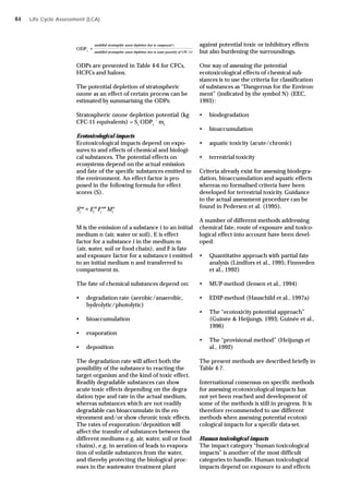 Life Cycle Assessment (LCA)
modelled stratospehic ozone depletion due to compound i
modelled stratospehic ozone depletion due to same quantity of CFC-11
ODP1
=
ODPs are presented in Table 4-6 for CFCs,
HCFCs and halons.
The potential depletion of stratospheric
ozone as an effect of certain process can be
estimated by summarising the ODPs:
Stratospheric ozone depletion potential (kg
CFC-11 equivalents) = Si
ODPi
´ mi
Ecotoxicological impacts
Ecotoxicological impacts depend on expo-
sures to and effects of chemical and biologi-
cal substances. The potential effects on
ecosystems depend on the actual emission
and fate of the specific substances emitted to
the environment. An effect factor is pro-
posed in the following formula for effect
scores (S).
M is the emission of a substance i to an initial
medium n (air, water or soil), E is effect
factor for a substance i in the medium m
(air, water, soil or food chain), and F is fate
and exposure factor for a substance i emitted
to an initial medium n and transferred to
compartment m.
The fate of chemical substances depend on:
• degradation rate (aerobic/anaerobic,
hydrolytic/photolytic)
• bioaccumulation
• evaporation
• deposition
The degradation rate will affect both the
possibility of the substance to reacting the
target organism and the kind of toxic effect.
Readily degradable substances can show
acute toxic effects depending on the degra-
dation type and rate in the actual medium,
whereas substances which are not readily
degradable can bioaccumulate in the en-
vironment and/or show chronic toxic effects.
The rates of evaporation/deposition will
affect the transfer of substances between the
different mediums e.g. air, water, soil or food
chains), e.g. in aeration of leads to evapora-
tion of volatile substances from the water,
and thereby protecting the biological proc-
esses in the wastewater treatment plant
against potential toxic or inhibitory effects
but also burdening the surroundings.
One way of assessing the potential
ecotoxicological effects of chemical sub-
stances is to use the criteria for classification
of substances as “Dangerous for the Environ-
ment” (indicated by the symbol N) (EEC,
1993):
• biodegradation
• bioaccumulation
• aquatic toxicity (acute/chronic)
• terrestrial toxicity
Criteria already exist for assessing biodegra-
dation, bioaccumulation and aquatic effects
whereas no formalised criteria have been
developed for terrestrial toxicity. Guidance
to the actual assessment procedure can be
found in Pedersen et al. (1995).
A number of different methods addressing
chemical fate, route of exposure and toxico-
logical effect into account have been devel-
oped:
• Quantitative approach with partial fate
analysis (Lindfors et al., 1995; Finnveden
et al., 1992)
• MUP-method (Jensen et al., 1994)
• EDIP-method (Hauschild et al., 1997a)
• The “ecotoxicity potential approach”
(Guinée & Heijungs, 1993; Guinée et al.,
1996)
• The “provisional method” (Heijungs et
al., 1992)
The present methods are described briefly in
Table 4-7.
International consensus on specific methods
for assessing ecotoxicological impacts has
not yet been reached and development of
some of the methods is still in progress. It is
therefore recommended to use different
methods when assessing potential ecotoxi-
cological impacts for a specific data-set.
Human toxicological impacts
The impact category “human toxicological
impacts” is another of the most difficult
categories to handle. Human toxicological
impacts depend on exposure to and effects
Mi
m nm
Si
nm
= Ei
Fi
n
84
 