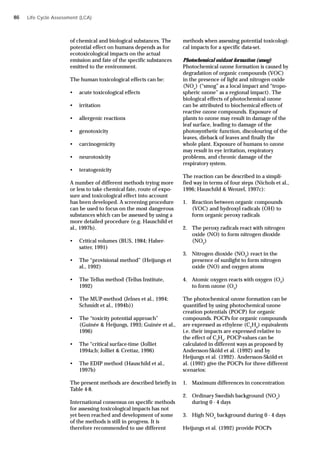 Life Cycle Assessment (LCA)
of chemical and biological substances. The
potential effect on humans depends as for
ecotoxicological impacts on the actual
emission and fate of the specific substances
emitted to the environment.
The human toxicological effects can be:
• acute toxicological effects
• irritation
• allergenic reactions
• genotoxicity
• carcinogenicity
• neurotoxicity
• teratogenicity
A number of different methods trying more
or less to take chemical fate, route of expo-
sure and toxicological effect into account
has been developed. A screening procedure
can be used to focus on the most dangerous
substances which can be assessed by using a
more detailed procedure (e.g. Hauschild et
al., 1997b).
• Critical volumes (BUS, 1984; Haber-
satter, 1991)
• The “provisional method” (Heijungs et
al., 1992)
• The Tellus method (Tellus Institute,
1992)
• The MUP-method (Jelnes et al., 1994;
Schmidt et al., 1994b))
• The “toxicity potential approach”
(Guinée & Heijungs, 1993; Guinée et al.,
1996)
• The “critical surface-time (Jolliet
1994a;b; Jolliet & Crettaz, 1996)
• The EDIP method (Hauschild et al.,
1997b)
The present methods are described briefly in
Table 4-8.
International consensus on specific methods
for assessing toxicological impacts has not
yet been reached and development of some
of the methods is still in progress. It is
therefore recommended to use different
methods when assessing potential toxicologi-
cal impacts for a specific data-set.
Photochemical oxidant formation (smog)
Photochemical ozone formation is caused by
degradation of organic compounds (VOC)
in the presence of light and nitrogen oxide
(NOx
) (“smog” as a local impact and “tropo-
spheric ozone” as a regional impact). The
biological effects of photochemical ozone
can be attributed to biochemical effects of
reactive ozone compounds. Exposure of
plants to ozone may result in damage of the
leaf surface, leading to damage of the
photosynthetic function, discolouring of the
leaves, dieback of leaves and finally the
whole plant. Exposure of humans to ozone
may result in eye irritation, respiratory
problems, and chronic damage of the
respiratory system.
The reaction can be described in a simpli-
fied way in terms of four steps (Nichols et al.,
1996; Hauschild & Wenzel, 1997c):
1. Reaction between organic compounds
(VOC) and hydroxyl radicals (OH) to
form organic peroxy radicals
2. The peroxy radicals react with nitrogen
oxide (NO) to form nitrogen dioxide
(NO2
)
3. Nitrogen dioxide (NO2
) react in the
presence of sunlight to form nitrogen
oxide (NO) and oxygen atoms
4. Atomic oxygen reacts with oxygen (O2
)
to form ozone (O3
)
The photochemical ozone formation can be
quantified by using photochemical ozone
creation potentials (POCP) for organic
compounds. POCPs for organic compounds
are expressed as ethylene (C2
H4
) equivalents
i.e. their impacts are expressed relative to
the effect of C2
H4
. POCP-values can be
calculated in different ways as proposed by
Andersson-Sköld et al. (1992) and by
Heijungs et al. (1992). Andersson-Sköld et
al. (1992) give the POCPs for three different
scenarios:
1. Maximum differences in concentration
2. Ordinary Swedish background (NOx
)
during 0 - 4 days
3. High NOx
background during 0 - 4 days
Heijungs et al. (1992) provide POCPs
86
 
