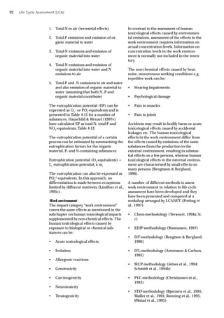 Life Cycle Assessment (LCA)
1. Total-N to air (terrestrial effects)
2. Total-P emissions and emission of or-
ganic material to water
3. Total-N emissions and emission of
organic material into water
4. Total-N emissions and emission of
organic material into water and N
emissions to air
5. Total-P and -N emissions to air and water
and also emission of organic material to
water (assuming that both N, P and
organic material contribute)
The eutrophication potential (EP) can be
expressed as O2
- or PO4
-equivalents and is
presented in Table 4-11 for a number of
substances. Hauschild & Wenzel (1997e)
have calculated EP as total-N, total-P and
NO3
-equivalents; Table 4-12.
The eutrophication potential of a certain
process can be estimated by summarising the
eutrophication factors for the organic
material, P- and N-containing substances:
Eutrophication potential (O2
-equivalents) =
i
eutrophication potentiali
x mi
The eutrophication can also be expressed as
PO4
3-
-equivalents. In this approach, no
differentiation is made between ecosystems
limited by different nutrients (Lindfors et al.,
1995c).
Work environment
The impact category “work environment”
covers the same effects as mentioned in the
subchapter on human toxicological impacts
supplemented by non-chemical effects. The
human toxicological effects caused by
exposure to biological or chemical sub-
stances can be:
• Acute toxicological effects
• Irritation
• Allergenic reactions
• Genotoxicity
• Carcinogenicity
• Neurotoxicity
• Teratogenicity
In contrast to the assessment of human
toxicological effects caused by environmen-
tal emissions, assessment of the effects in the
work environment requires information on
actual concentration levels. Information on
concentration levels in the work environ-
ment is normally not included in the inven-
tory.
The non-chemical effects caused by heat,
noise, monotonous working conditions e.g.
repetitive work can be:
• Hearing impairments
• Psychological damage
• Pain in muscles
• Pain in joints
Accidents may result in bodily harm or acute
toxicological effects caused by accidental
leakages etc. The human toxicological
effects in the work environment differ from
the effects caused by emissions of the same
substances from the production to the
external environment, resulting in substan-
tial effects on a few persons, whereas human
toxicological effects in the external environ-
ment are characterised by small effects on
many persons (Bengtsson & Berglund,
1996).
A number of different methods to assess
work environment in relation to life cycle
assessment have been developed and they
have been presented and compared at a
workshop arranged by LCANET (Potting et
al., 1997):
• Chem-methodology (Terwoert, 1994a; b;
c)
• EDIP-methodology (Rasmussen, 1997)
• IVF-methodology (Bengtson & Berglund,
1996)
• IVL-methodology (Antonsson & Carlson,
1995)
• MUP-methodology (Jelnes et al., 1994;
Schmidt et al., 1994b)
• PVC-methodology (Christiansen et al.,
1993)
• STØ-methodology (Bjørnsen et al., 1995;
Møller et al., 1995; Rønning et al., 1995;
Økstad et al., 1995)
92
 