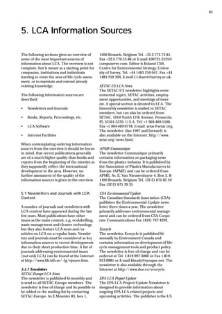 5. LCA Information Sources
The following sections gives an overview of
some of the most important sources of
information about LCA. The overview is not
complete, but is meant as a starting point for
companies, institutions and individuals
wanting to enter the area of life cycle assess-
ment, or to maintain and extend already
existing knowledge.
The following information sources are
described:
• Newsletters and Journals
• Books, Reports, Proceedings, etc.
• LCA Software
• Internet Facilities
When contemplating ordering information
sources from the overview it should be borne
in mind, that recent publications generally
are of a much higher quality than books and
reports from the beginning of the nineties as
they supposedly reflect the international
development in the area. However, no
further assessment of the quality of the
information sources is given in the overview.
5.1 Newsletters and Journals with LCA
Content
A number of journals and newsletters with
LCA content have appeared during the last
few years. Most publications have other
issues as the main content, e.g. ecolabelling,
waste management and cleaner technology,
but they also feature LCA-news and/or
articles on LCA on a regular basis. Newslet-
ters and journals must be considered as key
information sources to recent developments
due to their short production time. A list of
journals addressing environmental issues
(not only LCA) can be found at the Internet
at http://www.lib.kth.se/~lg/ejourn.htm.
5.1.1 Newsletters
SETAC-Europe LCA News
The newsletter is published bi-monthly and
is send to all SETAC-Europe members. The
newsletter is free of charge and its possible to
be added to the mailing list by contacting
SETAC-Europe, Av.E.Mounier 83, box 1,
1200 Brussels, Belgium Tel. +32-2-772.72.81,
Fax +32-2-770.53.86 or E-mail 100725.3525@
compuserve.com. Editor is Roland Clift,
Centre for Environmental Strategy, Univer-
sity of Surrey, Tel. +44 1483 259 047, Fax +44
1483 259 394, E-mail J.Libaert@surrey.ac.uk.
SETAC-US LCA News
The SETAC-US newsletter highlights envir-
onmental topics, SETAC activities, employ-
ment opportunities, and meetings of inter-
est. A special section is devoted to LCA. The
bimonthly newsletter is mailed to SETAC
members, but can also be ordered from
SETAC, 1010 North 12th Avenue, Pensacola,
FL 32501-3370, U.S.A. Tel: +1 904-469-1500,
Fax +1 904-469-9778, E-mail: setac@setac.org.
The newsletter (Jan 1997 and forward) is
also available on the Internet: http://www.
setac.org/news.html.
APME Communique
The newsletter Communique primarily
contains information on packaging news
from the plastics industry. It is published by
the Association of Plastics Manufacturers in
Europe (APME) and can be ordered from
APME, Av. E. Van Nieuwenhuyse 4, Box 3, B-
1160 Brussels, Belgium Tel. (32-2) 672 82 59
Fax (32-2) 675 39 35
CSA Environmental Update
The Canadian Standards Association (CSA)
publishes the Environmental Update news-
letter three times a year. The newsletter
primarily addresses environmental manage-
ment and can be ordered from CSA Corpo-
rate Communications Fax (416) 747-4292.
Ecocycle
The newsletter Ecocycle is published bi-
annually by Environment Canada and
contains information on development of life-
cycle management tools and product policy.
The newsletter is free of charge and can be
ordered at Tel. 1-819-997-3060 or Fax 1-819-
953-6881 or E-mail kbrady@synapse.net. The
newsletter is also available through the
Internet at http://www.doe.ca/ecocycle.
EPA LCA Project Update
The EPA LCA Project Update Newsletter is
designed to provide information about
ongoing EPA LCA-related projects and
upcoming activities. The publisher is the US
95
 