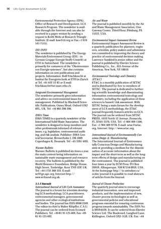 Environmental Protection Agency (EPA),
Office of Research and Development, LCA
Research Program. The newsletter is avail-
able through the Internet and can also be
received in a paper version by sending a
request to Keith Weitz at Research Triangle
Institute (E-mail: kaw@rti.org or Fax +1-919-
541-7155).
ESU-INFO
The newsletter is published by The Energy-
Materials-Environment Group (ESU - in
German Gruppe Energie-Stoffe-Umwelt) at
ETH in Switzerland. The newsletter is
primarily for costumers of the “Ökoinventare
von Energie-systemen”, but also contains
information on new publications and
projects. Information: Rolf Frischknecht at
Institut für Energietechnik at ETH in Zürich
at Tel. +01 632 12 83 or E-mail:
frischknecht@iet.mavt.ethz.ch
Integrated Environmental Management
The newsletter primarily gives information
and advice on environmental issues for
management. Published by Blackwell Scien-
tific Publications, Osney Mead, Oxford OX2
0EL, UK. Tel: +44 865 206 206.
ISWA Times
ISWA TIMES is a quarterly newsletter of the
International Solid Waste Association. The
newsletter is designed to keep members and
other professionals informed of relevant
issues, e.g. legislation, environmental audit-
ing, and risk analysis. Publisher: ISWA Gen-
eral Secretariat, Bremerholm 1, DK-1609
Copenhagen K, Denmark. Tel: +45 3391 4491.
Warmer Bulletin
Warmer Bulletin is published six times a year,
the main content being information on
sustainable waste management and resource
recovery. The bulletin is published by the
World Resource Foundation, Bridge House,
High Street, Tonbridge, Kent TN9 1DP, UK.
Tel: +44 1732 368 333. E-mail:
wrf@gn.apc.org, Internet:http://
www.wrfound.org.uk.
5.1.2 Journals
International Journal of Life Cycle Assessment
The journal is a forum for scientists develop-
ing LCA-methodology, LCA practitioners,
environmental managers, governmental
agencies and other ecological institutions
and bodies. The journal has ISSN 0948-3349.
The editor-in-chief is Walter Klöpffer, C.A.U.
The journal can be ordered from Ecomed
Publishers. Tel. +49-81 91-125-469, Fax +49-
81 91-125-492.
Air and Waste
The journal is published monthly by the Air
and Waste Management Association, One
Gateway Center, Third Floor, Pittsburg, PA
15222, USA.
Environmental Impact Assessment Review
Environmental Impact Assessment Review is
a quarterly publication for planners, engin-
eers, scientists, policy makers and administra-
tors committed to improving the theory and
practice of environmental decision making.
Lawrence Susskind is senior editor and the
journal is published by Elsevier Science
Publishing Co., Inc., 655 Avenue of the
Americas, New York, NY 10010.
Environmental Toxicology and Chemistry
(ET&C)
ET&C is a monthly publication of SETAC
and is distributed for free to members of
SETAC. The journal is dedicated to further-
ing scientific knowledge and disseminating
information environmental toxicology and
chemistry, including the application of these
sciences to hazard/risk assessment. With
SETAC being a main forum for the develop-
ment of LCA methodology, the ET&C
journal frequently features articles on LCA.
The journal can be ordered from SETAC
PRESS, 1010 North 12 Avenue, Pensacola,
FL 32501-3370, USA. Tel: +1 904 469 1500,
Fax: +1 904 469 9778, E-mail: setac@setac.
org, Internet: http://www.setac.org.
International Journal of Environmentally Con-
scious Design & Manufacturing
The International Journal of Environmen-
tally Conscious Design and Manufacturing
aims at providing a medium for the dissemi-
nation of accurate information about the
impact and the short-term as well as the long-
term effects of design and manufacturing on
the environment. The journal is published
four times a year by ECM Press: PO Box
20959, Albuquerque, NM 87154-0959, USA.
At the homepage http://ie.uwindsor.ca/
ecdm/journal it is possible to read abstracts
of articles from the Journal.
Journal of Cleaner Production
The quarterly journal aims to encourage
industrial innovation, new and improved
products, and the implementation of new,
cleaner process technologies as well as
governmental policies and educational
programs essential for ensuring continuous
progress towards sustainability. The ISSN No.
is 0959-6526. It can be ordered from Elsevier
Science Ltd, The Boulevard, Langford Lane,
Kidlington, Oxford OX5 1GB, UK. Fax: +44
Life Cycle Assessment (LCA)
96
 