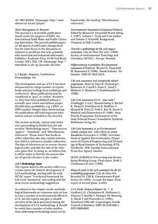LCA Information Sources
(0) 1865 843952. Homepage: http://www.
elsevier.nl/locate/jclepro.
Waste Management & Research
The journal is a bi-monthly publication
issued under the auspices of ISWA, the
International Solid Waste and Public Cleans-
ing Association. The journal publish papers
on all aspects of solid waste management,
but the main focus on the discussion of
solutions to problems that arise primarily
with municipal and industrial solid wastes.
Publisher: Academic Press, 24-28 Oval Road,
London NW1 7DX, UK. Homepage: http://
www.hbuk.co.uk/ap/journals/wm.htm.
5.2 Books, Reports, Conference
Proceedings, etc.
The development and use of LCA has been
documented in a large number of reports,
books and proceedings from workshops and
conferences. Many publications must be
considered as “grey” or “yellow” literature,
i.e. they have been published without a
scientific peer review and without proper
identification possibilities, e.g. a ISSN- or
ISBN-number. Despite these shortcomings
the publications still hold important infor-
mation and are included in the overview.
The section on books, reports and confer-
ence proceedings is divided into the sub-
sections “Methodology issues”, “Data sources
(paper)”, “Standards”, and “Miscellaneous
references”. Please notice that books in
either subsection also may contain informa-
tion which is relevant in another subsection.
The lists of references are in reverse chrono-
logical order and with the title of the refer-
ence given first. In doing so, we believe that
it will be easier to find the documents that
are of special relevance to the reader.
5.2.1 Methodology issues
The reports listed in this section reflect to a
certain extent the historic development of
LCA-methodology, starting with the early
SETAC report “A technical framework for
Life Cycle Assessment” and ending with the
most recent methodology suggestions.
As outlined in the chapter on the methodo-
logical framework no consensus exist on how
to treat a number of environmental effects in
LCA, but the reports may give a valuable
overview of the ideas generated during the
development of LCA methodology. It should
be noted that a number of other publica-
tions addressing methodology issues can be
found under the heading “Miscellaneous
references”.
Environmental Assessment of Industrial Products.
Edited by Wenzel H, Hauschild M and Alting
L (1997). Volume 1: Tools and Case studies
and Volume 2: Scientific Background.
Chapman & Hall, London.
Towards a methodology for life cycle impact
assessment. Udo de Haes HA (ed.) (1996).
Society of environmental Toxicology and
Chemistry (SETAC) - Europe. Brussels.
Miljøvurdering af produkter (Environmental
assessment of Products). Wenzel H, Hauschild
M, Rasmussen E (1996). Dansk Industri. (In
Danish). ISBN 87-7810-542-0.
Life cycle assessment and conceptually related
programmes. Draft. de Smet B, Hemming C,
Baumann H, Cowell S, Pesso C, Sund L,
Markovic V, Moilanen T, Postlethwaithe D
(1996).
Life Cycle Assessment (LCA) - Quo vadis?
Schaltegger S (ed.), Braunschweig A, Büchel
K, Dinkel F, Frischknecht R, Maillefer C,
Ménard M, Peter D, Pohl C, Ros M, Sturm A,
Waldeck and Zimmermann P (1996). Swiss
Priority Programme Environment of the
Swiss National Science Foundation Synthesis.
Birkhäuser Verlag AG.
Life Cycle Assessment as an Environmental
systems analysis tool - with a focus on system
boundaries. Finnveden G (1996). Licentiate
thesis at Applied Electrochemistry, Depart-
ment of Chemical Engineering and Technol-
ogy at Royal Institute of Technology, KTH,
Stockholm. AFR, Swedish Environmental
Protection Agency, Sweden.
SETAC EUROPE LCA Screening and Stream-
lining Working Group. Final report, Draft 3.
Christiansen K (ed.) (1996).
Research needs in life cycle assessment for the EU
ecolabelling programme. Udo de Haes HA,
Bensahel J-F, Clift R, Griesshammer R and
Jensen AA (1995). Groupe des Sages. Final
report of second phase. Leiden
LCA-Nordic Technical Reports No. 1 - 9.
Lindfors L-G, Christiansen K, Hoffmann L,
Virtanen Y, Juntilla V, Hanssen OJ, Rønning
A, Ekvall T and Finnveden G (1995).
TemaNord 1995:502. Copenhagen: Nordic
Council of Ministers. ISBN 92 9120 608 3,
ISSN 0908-6692.
97
 