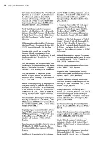 LCA-Nordic Technical Report No. 10 and Special
Reports No. 1 - 2. Lindfors L-G, Christiansen
K, Hoffmann L, Virtanen Y, Juntilla V,
Hanssen OJ, Rønning A, Ekvall T and
Finnveden G (1995). TemaNord 1995:503.
Copenhagen: Nordic Council of Ministers.
ISBN 92 9120 609 1, ISSN 0908-6692.
Nordic Guidelines on Life-Cycle Assessment.
Lindfors L-G, Christiansen K, Hoffmann L,
Virtanen Y, Juntilla V, Hanssen OJ., Rønning
A, Ekvall T and Finnveden G (1995). Nord
1995:20. Copenhagen: Nordic Council of
Ministers.
Miljöanpassad produktudveckling (Environmen-
tally Sound Product Development). Ryding S-O
(1995). Industriförbundet. (In Swedish)
Overview of the scientific peer review of the
European life cycle inventory for surfactant
production. Klöpffer W, Griesshammer R, and
Sundström G (1995). Tenside Surf.Det.
32(5):378-83.
Life cycle assessment and treatment of solid waste.
Proceedings of the international workshop Septem-
ber 28-29, Stockholm. Finnveden G, Huppes G
(editors) (1995). AFR-report 98, Stockholm.
Life cycle assessment. A comparison of three
methods for impact analysis and evaluation.
Baumann H and Rydberg T. J.Cleaner Prod.
2(1):13-20, 1994.
Metoder, vurderingsgrundlag og fremgangsmåde.
Livscyklusvurdering af nye materialer (Methods,
Assessment and Procedures. Life cycle assessment
of new materials). Schmidt A, Christiansen K
and Pommer K. (eds.) (1994). dk-TEKNIK,
Søborg (In Danish with English summary).
Allocation in LCA. Proceedings of the European
Workshop on allocation in LCA at CML, Leiden
24-25 February, 1994. Huppes G and Schnei-
der F (editors) (1994). CML, Leiden. ISBN
90-5191-078-9 (CML).
Integrating impact assessment into LCA. Proceed-
ings of the LCA symposium held at the fourth
SETAC-Europe Congress 11-14 April 1994. Udo
de Haes HA, Jensen AA, Klöpffer W and
Lindfors L-G (editors) (1994). SETAC,
Brussels.
Impact assessment within LCA. Grisel L, Jensen
AA, Klöpffer W (1994). Society for the
Promotion of LCA Development (SPOLD),
Brussels.
Guidelines for the application of life cycle assess-
Life Cycle Assessment (LCA)
ment in the EU ecolabelling programme. Udo de
Haes HAU, Bensahel J-F, Clift R, Fussler CR,
Griesshammer R and Jensen AA (1994).
Groupe des Sages. Final report of the first
phase. Leiden
A Conceptual Framework For Life-Cycle Impact
Assessment. Fava J, Consoli F, Denison R,
Dickson K, Mohin T and Vigon B (1993).
Workshop Report. SETAC and SETAC
Foundation for Environmental Education,
Inc., Sandestin, Florida USA, March 1993
Guidelines for Life-Cycle Assessment: a “Code of
Practice”. Consoli F, Allen D, Boustead I, de
Oude N, Fava J, Franklin R, Jensen AA,
Parrish R, Perriman R, Postlethwaite D, Quay
B, Séguin J and Vigon B (eds.) (1993).
Report of the workshop organised by SETAC
in Portugal.
Life cycle design guidance manual. Environmen-
tal requirements and the product system. Keoleian
GA and Menerey D (1993). EPA600/R-92/
226. USEPA, Cincinnati, Ohio.
Weighing up the environmental balance. Anon
(1993). APME/PWMI, Brussels,
Ecoprofiles of the European polymer industry.
Report 7 Principles of plastics recycling. Boustead
I (1993). APME/PWMI, Brussels)
Life cycle assessment: Inventory, classification,
valuation, data bases. Workshop report from the
workshop in Leiden 2-3 December 1991. (1992).
SETAC-Europe, Brussels.
Life-Cycle Assessment Data Quality. Fava J,
Jensen AA, Lindfors L, Pomper S, de Smet B,
Warren J and Vigon B. Workshop Report.
SETAC and SETAC Foundation for Environ-
mental Education, Inc., Wintergreen, Vir-
ginia, October 1992
Eco-balance methodology for commodity thermo-
plastics. Boustead I (1992). Brussels: APME/
PWMI.
Product life-cycle assessment: Inventory guidelines
and principles. Batelle and Franklin Associates
(1992). RREL, EPA/600/R-92/036.
Product life cycle assessment - principles and
methodology. Lindfors, L.G. (editor). Nord
1992:9. Nordic Council of Ministers, Copen-
hagen, 1992.
Environmental life cycle assessment of products.
Heijungs R, Guinée JB, Huppes G,
Lankreijer RM, Udo de Haes HA, Sleeswijk
98
 