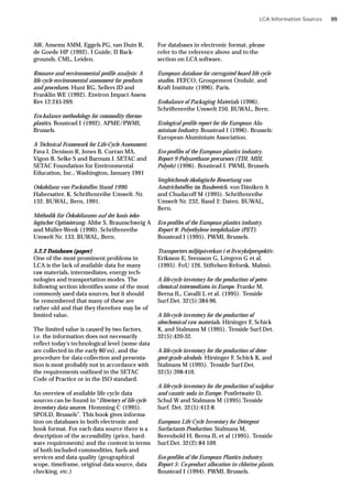 LCA Information Sources
AW, Ansems AMM, Eggels PG, van Duin R,
de Goede HP (1992). I Guide; II Back-
grounds. CML, Leiden.
Resource and environmental profile analysis: A
life cycle environmental assessment for products
and procedures. Hunt RG, Sellers JD and
Franklin WE (1992). Environ Impact Assess
Rev 12:245-269.
Eco-balance methodology for commodity thermo-
plastics. Boustead I (1992). APME/PWMI,
Brussels.
A Technical Framework for Life-Cycle Assessment.
Fava J, Denison R, Jones B, Curran MA,
Vigon B, Selke S and Barnum J. SETAC and
SETAC Foundation for Environmental
Education, Inc., Washington, January 1991
Oekobilanz von Packstoffen Stand 1990.
Habersatter, K. Schriftenreihe Umwelt. Nr.
132. BUWAL, Bern, 1991.
Methodik für Öekobilanzen auf der basis öeko-
logischer Optimierung. Ahbe S, Braunschweig A
and Müller-Wenk (1990). Schriftenreihe
Umwelt Nr. 133, BUWAL, Bern.
5.2.2 Databases (paper)
One of the most prominent problems in
LCA is the lack of available data for many
raw materials, intermediates, energy tech-
nologies and transportation modes. The
following section identifies some of the most
commonly used data sources, but it should
be remembered that many of these are
rather old and that they therefore may be of
limited value.
The limited value is caused by two factors,
i.e. the information does not necessarily
reflect today’s technological level (some data
are collected in the early 80’es), and the
procedure for data collection and presenta-
tion is most probably not in accordance with
the requirements outlined in the SETAC
Code of Practice or in the ISO standard.
An overview of available life cycle data
sources can be found in “Directory of life cycle
inventory data sources. Hemming C (1995).
SPOLD, Brussels”. This book gives informa-
tion on databases in both electronic and
book format. For each data source there is a
description of the accessibility (price, hard-
ware requirements) and the content in terms
of both included commodities, fuels and
services and data quality (geographical
scope, timeframe, original data source, data
checking, etc.)
For databases in electronic format, please
refer to the reference above and to the
section on LCA software.
European database for corrugated board life cycle
studies. FEFCO, Groupement Ondulé, and
Kraft Institute (1996). Paris.
Ecobalance of Packaging Materials (1996).
Schriftenreihe Umwelt 250, BUWAL, Bern.
Ecological profile report for the European Alu-
minium Industry. Boustead I (1996). Brussels:
European Aluminium Association.
Eco-profiles of the European plastics industry.
Report 9 Polyurethane precursors (TDI, MDI,
Polyols) (1996). Boustead I. PWMI, Brussels.
Vergleichende ökologische Bewertung von
Anstrichstoffen im Baubereich. von Däniken A
and Chudacoff M (1995). Schriftenreihe
Umwelt Nr. 232, Band 2: Daten. BUWAL,
Bern.
Eco-profiles of the European plastics industry.
Report 8: Polyethylene terephthalate (PET).
Boustead I (1995). PWMI, Brussels.
Transporters miljöpåverkan i et livscykelperspektiv.
Eriksson E, Svensson G, Lövgren G et al.
(1995). FoU 126. Stiftelsen Reforsk, Malmö.
A life-cycle inventory for the production of petro-
chemical intermediates in Europe. Franke M,
Berna JL, Cavalli L et al. (1995). Tenside
Surf.Det. 32(5):384-96.
A life-cycle inventory for the production of
oleochemical raw materials. Hirsinger F, Schick
K, and Stalmans M (1995). Tenside Surf.Det.
32(5):420-32.
A life-cycle inventory for the production of deter-
gent-grade alcohols. Hirsinger F, Schick K, and
Stalmans M (1995). Tenside Surf.Det.
32(5):398-410.
A life-cycle inventory for the production of sulphur
and caustic soda in Europe. Postletwaite D,
Schul W and Stalmans M (1995).Tenside
Surf. Det. 32(5):412-8.
European Life Cycle Inventory for Detergent
Surfactants Production. Stalmans M,
Berenbold H, Berna JL et al (1995). Tenside
Surf.Det. 32(2):84-109.
Eco-profiles of the European Plastics industry.
Report 5: Co-product allocation in chlorine plants.
Boustead I (1994). PWMI, Brussels.
99
 