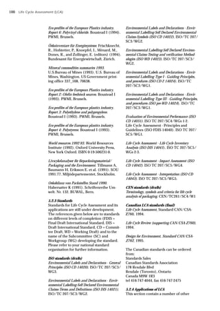 Eco-profiles of the European Plastics industry.
Report 6: Polyvinyl chloride. Boustead I (1994).
PWMI, Brussels.
Öekoinventare für Energiesysteme. Frischknecht,
R., Hofstetter, P., Knoepfel, I., Ménard, M.,
Dones, R., and Zollinger, E. (editors) (1994).
Bundesamt für Energiewirtschaft, Zürich.
Mineral commodities summaries 1993.
U.S.Bureau of Mines (1993). U.S. Bureau of
Mines, Washington. US Government print-
ing office 337_168, 70638.
Eco-profiles of the European Plastics industry.
Report 2: Olefin feedstock sources. Boustead I
(1993). PWMI, Brussels.
Eco-profiles of the European plastics industry.
Report 3: Polyethylene and polypropylene.
Boustead I (1993). PWMI, Brussels.
Eco-profiles of the European plastics industry.
Report 4: Polystyrene. Boustead I (1993).
PWMI, Brussels.
World resources 1992-93. World Resources
Institute (1992). Oxford University Press,
New York Oxford. ISBN 0-19-506231-0.
Livscykelanalyser för förpackningsmaterial/
Packaging and the Environment. Tillmann A,
Baumann H, Eriksson E. et al. (1991). SOU
1991:77. Miljödepartementet, Stockholm.
Oekobilanz von Packstoffen Stand 1990.
Habersatter K (1991). Schriftenreihe Um-
welt. Nr. 132. BUWAL, Bern.
5.2.3 Standards
Standards for Life Cycle Assessment and its
applications are still under development.
The references given below are to standards
on different levels of completion (FDIS =
Final Draft International Standard, DIS =
Draft International Standard, CD = Commit-
tee Draft, WD = Working Draft) and to the
name of the Subcommittee (SC) and
Workgroup (WG) developing the standard.
Please refer to your national standard
organisation for further information.
ISO standards (drafts)
Environmental Labels and Declarations - General
Principles (ISO CD 14020). ISO/TC 207/SC3/
WG3.
Environmental Labels and Declarations - Envir-
onmental Labelling-Self Declared Environmental
Claims-Terms and Definitions (ISO DIS 14021).
ISO/TC 207/SC3/WG2.
Environmental Labels and Declarations - Envir-
onmental Labelling-Self Declared Environmental
Claims-Symbols (ISO CD 14022). ISO/TC 207/
SC3/WG2.
Environmental Labelling-Self Declared Environ-
mental Claims-Testing and verification Method-
ologies (ISO WD 14023). ISO/TC 207/SC3/
WG2.
Environmental Labels and Declarations - Envir-
onmental Labelling Type I - Guiding Principles,
and procedures (ISO CD-2 14024). ISO/TC
207/SC3/WG1.
Environmental Labels and Declarations - Envir-
onmental Labelling Type III - Guiding Principles,
and procedures (ISO pre-WD 14024). ISO/TC
207/SC3/WG1.
Evaluation of Environmental Performance (ISO
CD 14031). ISO TC 207/SC4/WGs 1-2.
Life Cycle Assessment - Principles and
Guidelines (ISO FDIS 14040). ISO TC 207/
SC5/WG1.
Life Cycle Assessment - Life Cycle Inventory
Analysis (ISO DIS 14041). ISO TC 207/SC5/
WGs 2-3.
Life Cycle Assessment - Impact Assessment (ISO
CD 14042). ISO TC 207/SC5/WG4.
Life Cycle Assessment - Interpretation (ISO CD
14043). ISO TC 207/SC5/WG5.
CEN-standards (drafts)
Terminology, symbols and criteria for life cycle
analysis of packaging. CEN/TC261/SC4/W1
Canadian LCA-standards (final)
Life Cycle Assessment, Standard CAN/CSA-
Z760, 1994.
Life Cycle Review (supporting CAN/CSA-Z760),
1994.
Design for Environment, Standard CAN/CSA-
Z762, 1995.
The Canadian standards can be ordered
from:
Standards Sales
Canadian Standards Association
178 Rexdale Blvd
Rexdale (Toronto), Ontario
Canada M9W 1R3
tel 416-747-4044, fax 416-747-2475
5.2.4 Applications of LCA
This section contain a number of other
Life Cycle Assessment (LCA)
100
 