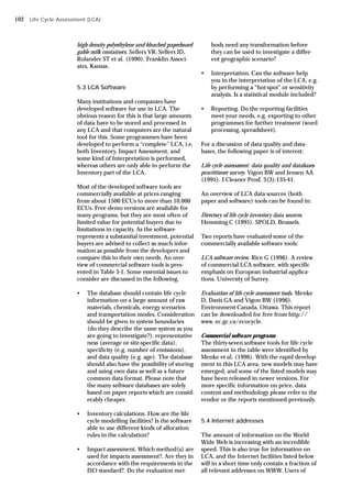 high-density polyethylene and bleached paperboard
gable milk containers. Sellers VR, Sellers JD,
Rolander ST et al. (1990). Franklin Associ-
ates, Kansas.
5.3 LCA Software
Many institutions and companies have
developed software for use in LCA. The
obvious reason for this is that large amounts
of data have to be stored and processed in
any LCA and that computers are the natural
tool for this. Some programmes have been
developed to perform a “complete” LCA, i.e.
both Inventory, Impact Assessment, and
some kind of Interpretation is performed,
whereas others are only able to perform the
Inventory part of the LCA.
Most of the developed software tools are
commercially available at prices ranging
from about 1500 ECUs to more than 10.000
ECUs. Free demo versions are available for
many programs, but they are most often of
limited value for potential buyers due to
limitations in capacity. As the software
represents a substantial investment, potential
buyers are advised to collect as much infor-
mation as possible from the developers and
compare this to their own needs. An over-
view of commercial software tools is pres-
ented in Table 5-1. Some essential issues to
consider are discussed in the following.
• The database should contain life cycle
information on a large amount of raw
materials, chemicals, energy scenarios
and transportation modes. Consideration
should be given to system boundaries
(do they describe the same system as you
are going to investigate?), representative
ness (average or site-specific data),
specificity (e.g. number of emissions),
and data quality (e.g. age). The database
should also have the possibility of storing
and using own data as well as a future
common data format. Please note that
the many software databases are solely
based on paper reports which are consid-
erably cheaper.
• Inventory calculations. How are the life
cycle modelling facilities? Is the software
able to use different kinds of allocation
rules in the calculation?
• Impact assessment. Which method(s) are
used for impacts assessment?. Are they in
accordance with the requirements in the
ISO standard?. Do the evaluation met-
hods need any transformation before
they can be used to investigate a differ-
ent geographic scenario?
• Interpretation. Can the software help
you in the interpretation of the LCA, e.g.
by performing a “hot-spot” or sensitivity
analysis. Is a statistical module included?
• Reporting. Do the reporting facilities
meet your needs, e.g. exporting to other
programmes for further treatment (word
processing, spreadsheet).
For a discussion of data quality and data-
bases, the following paper is of interest:
Life cycle assessment: data quality and databases
practitioner survey. Vigon BW and Jensen AA
(1995). J.Cleaner Prod. 3(3):135-41.
An overview of LCA data sources (both
paper and software) tools can be found in:
Directory of life cycle inventory data sources.
Hemming C (1995). SPOLD, Brussels.
Two reports have evaluated some of the
commercially available software tools:
LCA software review. Rice G (1996). A review
of commercial LCA software, with specific
emphasis on European industrial applica-
tions. University of Surrey.
Evaluation of life cycle assessment tools. Menke
D, Davis GA and Vigon BW (1996).
Environment Canada, Ottawa. This report
can be downloaded for free from http://
www. ec.gc.ca/ecocycle.
Commercial software programs
The thirty-seven software tools for life cycle
assessment in the table were identified by
Menke et al. (1996). With the rapid develop-
ment in this LCA area, new models may have
emerged, and some of the listed models may
have been released in newer versions. For
more specific information on price, data
content and methodology please refer to the
vendor or the reports mentioned previously.
5.4 Internet addresses
The amount of information on the World
Wide Web is increasing with an incredible
speed. This is also true for information on
LCA, and the Internet facilities listed below
will in a short time only contain a fraction of
all relevant addresses on WWW. Users of
Life Cycle Assessment (LCA)
102
 