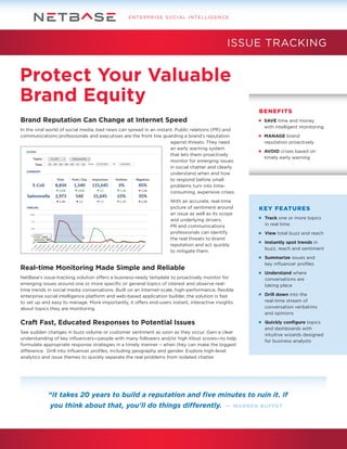 ENTERPRISE SOCIAL INTELLIGENCE

ISSUE TRACKING

Protect Your Valuable
Brand Equity
BENEFITS

Brand Reputation Can Change at Internet Speed
In the viral world of social media, bad news can spread in an instant. Public relations (PR) and
communications professionals and executives are the front line guarding a brand’s reputation
against threats. They need
an early warning system
that lets them proactively
monitor for emerging issues
in social chatter and clearly
understand when and how
to respond before small
problems turn into timeconsuming, expensive crises.
With an accurate, real-time
picture of sentiment around
an issue as well as its scope
and underlying drivers,
PR and communications
professionals can identify
the real threats to brand
reputation and act quickly
to mitigate them.

	 SAVE time and money
	 with intelligent monitoring
	 MANAGE brand
	 reputation proactively
	 AVOID crises based on
	 timely early warning

KEY FEATURES
	 Track one or more topics
	 in real time
	 View total buzz and reach
	 Instantly spot trends in
	 buzz, reach and sentiment
	 Summarize issues and
	 key influencer profiles

Real-time Monitoring Made Simple and Reliable
NetBase’s issue-tracking solution offers a business-ready template to proactively monitor for
emerging issues around one or more specific or general topics of interest and observe realtime trends in social media conversations. Built on an Internet-scale, high-performance, flexible
enterprise social intelligence platform and web-based application builder, the solution is fast
to set up and easy to manage. More importantly, it offers end-users instant, interactive insights
about topics they are monitoring.

Craft Fast, Educated Responses to Potential Issues
See sudden changes in buzz volume or customer sentiment as soon as they occur. Gain a clear
understanding of key influencers—people with many followers and/or high Klout scores—to help
formulate appropriate response strategies in a timely manner – when they can make the biggest
difference. Drill into influencer profiles, including geography and gender. Explore high-level
analytics and issue themes to quickly separate the real problems from isolated chatter.

	 Understand where
	 conversations are
	 taking place
	 Drill down into the
	 real-time stream of
	 conversation verbatims
	 and opinions
	 Quickly configure topics
	 and dashboards with
	 intuitive wizards designed
	 for business analysts

“It takes 20 years to build a reputation and five minutes to ruin it. If
you think about that, you’ll do things differently.

— WARREN BUFFET

 