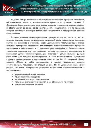 corpinfosys.ru
Л
Л
Ле
е
ев
в
ви
и
ин
н
н А
А
А.
..О
О
О.
.. И
И
Ис
с
сс
с
сл
л
ле
е
ед
д
до
о
ов
в
ва
а
ан
н
ни
и
ие
е
е и
и
и р
р
ра
а
аз
з
зр
р
ра
а
аб
б
бо
о
от
т
тк
к
ка
а
а п
п
пр
р
ро
о
ое
е
ек
к
кт
т
та
а
а п
п
пр
р
ро
о
оц
ц
це
е
ес
с
сс
с
сн
н
но
о
ой
й
й
и
и
ин
н
нф
ф
фо
о
ор
р
рм
м
ма
а
ац
ц
ци
и
ио
о
он
н
нн
н
но
о
ой
й
й с
с
си
и
ис
с
ст
т
те
е
ем
м
мы
ы
ы у
у
уп
п
пр
р
ра
а
ав
в
вл
л
ле
е
ен
н
ни
и
ия
я
я ц
ц
це
е
еп
п
пя
я
ям
м
ми
и
и п
п
по
о
ос
с
ст
т
та
а
ав
в
во
о
ок
к
к (
(
(ч
ч
ча
а
ас
с
ст
т
ть
ь
ь 1
1
1)
)
)
/
/
//
/
/ К
К
Ко
о
ор
р
рп
п
по
о
ор
р
ра
а
ат
т
ти
и
ив
в
вн
н
ны
ы
ые
е
е и
и
ин
н
нф
ф
фо
о
ор
р
рм
м
ма
а
ац
ц
ци
и
ио
о
он
н
нн
н
ны
ы
ые
е
е с
с
си
и
ис
с
ст
т
те
е
ем
м
мы
ы
ы.
.. –
–
– 2
2
20
0
02
2
21
1
1.
.. –
–
– №
№
№3
3
3 (
(
(3
3
3)
)
)
h
h
ht
t
tt
t
tp
p
ps
s
s:
:
:/
/
//
/
/c
c
co
o
or
r
rp
p
pi
i
in
n
nf
f
fo
o
os
s
sy
y
ys
s
s.
..r
r
ru
u
u/
/
/a
a
ar
r
rc
c
ch
h
hi
i
iv
v
ve
e
e/
/
/i
i
is
s
ss
s
su
u
ue
e
e-
-
-3
3
3/
/
/1
1
10
0
04
4
4-
-
-2
2
20
0
01
1
18
8
8-
-
-3
3
3-
-
-s
s
sc
c
cm
m
m 10
Выделим четыре основных типа процессов организации: процессы управления,
обслуживающие процессы, вспомогательные процессы и процессы основные 2.
Основными бизнес-процессами предприятия являются те процессы, которые создают
и обеспечивают основной доход компании или предприятия, это те процессы,
которые регулируют основную деятельность предприятия и поддерживают базу его
существования.
Вспомогательными бизнес-процессами предприятия служат процессы, за счет
которых компания может получать дополнительный доход предоставляя различные
услуги, не связанные с основным видом деятельности. Обслуживающие бизнес-
процессы предприятия необходимы для поддержки всех остальных бизнес-процессов
предприятия и обеспечивают их стабильную работоспособность. Бизнес-процессы
управления предприятием это процессы, которые регулируют, контролируют и
направляют другие бизнес-процессы. Они охватывают целый комплекс функций
управления для каждого бизнес-процесса и всей бизнес-системы. Процессная
структура рассматриваемого предприятия дана на рис.1.8. Исследуемый бизнес
процесс «Поиск и выбор поставщиков» в рамках предприятия является
обслуживающим процессом, как следует из рис. 1.9. Из диаграммы выше можно
увидеть, на какие подпроцессы разделено «Управление взаимоотношениями с
поставщиками»:
 формирование базы поставщиков;
 поиск и выбор поставщиков;
 заключение договора с поставщиками;
 получение счета-фактуры и выполнение обязательств по оплате;
 контроль исполнения договора.
 
