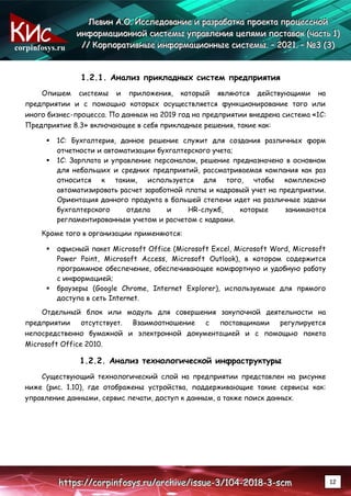 corpinfosys.ru
Л
Л
Ле
е
ев
в
ви
и
ин
н
н А
А
А.
..О
О
О.
.. И
И
Ис
с
сс
с
сл
л
ле
е
ед
д
до
о
ов
в
ва
а
ан
н
ни
и
ие
е
е и
и
и р
р
ра
а
аз
з
зр
р
ра
а
аб
б
бо
о
от
т
тк
к
ка
а
а п
п
пр
р
ро
о
ое
е
ек
к
кт
т
та
а
а п
п
пр
р
ро
о
оц
ц
це
е
ес
с
сс
с
сн
н
но
о
ой
й
й
и
и
ин
н
нф
ф
фо
о
ор
р
рм
м
ма
а
ац
ц
ци
и
ио
о
он
н
нн
н
но
о
ой
й
й с
с
си
и
ис
с
ст
т
те
е
ем
м
мы
ы
ы у
у
уп
п
пр
р
ра
а
ав
в
вл
л
ле
е
ен
н
ни
и
ия
я
я ц
ц
це
е
еп
п
пя
я
ям
м
ми
и
и п
п
по
о
ос
с
ст
т
та
а
ав
в
во
о
ок
к
к (
(
(ч
ч
ча
а
ас
с
ст
т
ть
ь
ь 1
1
1)
)
)
/
/
//
/
/ К
К
Ко
о
ор
р
рп
п
по
о
ор
р
ра
а
ат
т
ти
и
ив
в
вн
н
ны
ы
ые
е
е и
и
ин
н
нф
ф
фо
о
ор
р
рм
м
ма
а
ац
ц
ци
и
ио
о
он
н
нн
н
ны
ы
ые
е
е с
с
си
и
ис
с
ст
т
те
е
ем
м
мы
ы
ы.
.. –
–
– 2
2
20
0
02
2
21
1
1.
.. –
–
– №
№
№3
3
3 (
(
(3
3
3)
)
)
h
h
ht
t
tt
t
tp
p
ps
s
s:
:
:/
/
//
/
/c
c
co
o
or
r
rp
p
pi
i
in
n
nf
f
fo
o
os
s
sy
y
ys
s
s.
..r
r
ru
u
u/
/
/a
a
ar
r
rc
c
ch
h
hi
i
iv
v
ve
e
e/
/
/i
i
is
s
ss
s
su
u
ue
e
e-
-
-3
3
3/
/
/1
1
10
0
04
4
4-
-
-2
2
20
0
01
1
18
8
8-
-
-3
3
3-
-
-s
s
sc
c
cm
m
m 12
1.2.1. Анализ прикладных систем предприятия
Опишем системы и приложения, который являются действующими на
предприятии и с помощью которых осуществляется функционирование того или
иного бизнес-процесса. По данным на 2019 год на предприятии внедрена система «1С:
Предприятие 8.3» включающее в себя прикладные решения, такие как:
 1С: Бухгалтерия, данное решение служит для создания различных форм
отчетности и автоматизации бухгалтерского учета;
 1С: Зарплата и управление персоналом, решение предназначено в основном
для небольших и средних предприятий, рассматриваемая компания как раз
относится к таким, используется для того, чтобы комплексно
автоматизировать расчет заработной платы и кадровый учет на предприятии.
Ориентация данного продукта в большей степени идет на различные задачи
бухгалтерского отдела и HR-служб, которые занимаются
регламентированным учетом и расчетом с кадрами.
Кроме того в организации применяются:
 офисный пакет Microsoft Office (Microsoft Excel, Microsoft Word, Microsoft
Power Point, Microsoft Access, Microsoft Outlook), в котором содержится
программное обеспечение, обеспечивающее комфортную и удобную работу
с информацией;
 браузеры (Google Chrome, Internet Explorer), используемые для прямого
доступа в сеть Internet.
Отдельный блок или модуль для совершения закупочной деятельности на
предприятии отсутствует. Взаимоотношение с поставщиками регулируется
непосредственно бумажной и электронной документацией и с помощью пакета
Microsoft Office 2010.
1.2.2. Анализ технологической инфраструктуры
Существующий технологический слой на предприятии представлен на рисунке
ниже (рис. 1.10), где отображены устройства, поддерживающие такие сервисы как:
управление данными, сервис печати, доступ к данным, а также поиск данных.
 