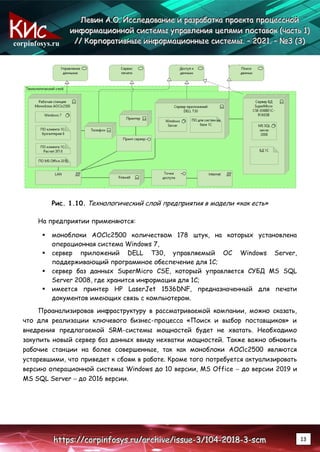 corpinfosys.ru
Л
Л
Ле
е
ев
в
ви
и
ин
н
н А
А
А.
..О
О
О.
.. И
И
Ис
с
сс
с
сл
л
ле
е
ед
д
до
о
ов
в
ва
а
ан
н
ни
и
ие
е
е и
и
и р
р
ра
а
аз
з
зр
р
ра
а
аб
б
бо
о
от
т
тк
к
ка
а
а п
п
пр
р
ро
о
ое
е
ек
к
кт
т
та
а
а п
п
пр
р
ро
о
оц
ц
це
е
ес
с
сс
с
сн
н
но
о
ой
й
й
и
и
ин
н
нф
ф
фо
о
ор
р
рм
м
ма
а
ац
ц
ци
и
ио
о
он
н
нн
н
но
о
ой
й
й с
с
си
и
ис
с
ст
т
те
е
ем
м
мы
ы
ы у
у
уп
п
пр
р
ра
а
ав
в
вл
л
ле
е
ен
н
ни
и
ия
я
я ц
ц
це
е
еп
п
пя
я
ям
м
ми
и
и п
п
по
о
ос
с
ст
т
та
а
ав
в
во
о
ок
к
к (
(
(ч
ч
ча
а
ас
с
ст
т
ть
ь
ь 1
1
1)
)
)
/
/
//
/
/ К
К
Ко
о
ор
р
рп
п
по
о
ор
р
ра
а
ат
т
ти
и
ив
в
вн
н
ны
ы
ые
е
е и
и
ин
н
нф
ф
фо
о
ор
р
рм
м
ма
а
ац
ц
ци
и
ио
о
он
н
нн
н
ны
ы
ые
е
е с
с
си
и
ис
с
ст
т
те
е
ем
м
мы
ы
ы.
.. –
–
– 2
2
20
0
02
2
21
1
1.
.. –
–
– №
№
№3
3
3 (
(
(3
3
3)
)
)
h
h
ht
t
tt
t
tp
p
ps
s
s:
:
:/
/
//
/
/c
c
co
o
or
r
rp
p
pi
i
in
n
nf
f
fo
o
os
s
sy
y
ys
s
s.
..r
r
ru
u
u/
/
/a
a
ar
r
rc
c
ch
h
hi
i
iv
v
ve
e
e/
/
/i
i
is
s
ss
s
su
u
ue
e
e-
-
-3
3
3/
/
/1
1
10
0
04
4
4-
-
-2
2
20
0
01
1
18
8
8-
-
-3
3
3-
-
-s
s
sc
c
cm
m
m 13
Рис. 1.10. Технологический слой предприятия в модели «как есть»
На предприятии применяются:
 моноблоки AOClc2500 количеством 178 штук, на которых установлена
операционная система Windows 7,
 сервер приложений DELL T30, управляемый ОС Windows Server,
поддерживающий программное обеспечение для 1С;
 сервер баз данных SuperMicro CSE, который управляется СУБД MS SQL
Server 2008, где хранится информация для 1С;
 имеется принтер HP LaserJet 1536DNF, предназначенный для печати
документов имеющих связь с компьютером.
Проанализировав инфраструктуру в рассматриваемой компании, можно сказать,
что для реализации ключевого бизнес-процесса «Поиск и выбор поставщиков» и
внедрения предлагаемой SRM-системы мощностей будет не хватать. Необходимо
закупить новый сервер баз данных ввиду нехватки мощностей. Также важно обновить
рабочие станции на более совершенные, так как моноблоки AOClc2500 являются
устаревшими, что приведет к сбоям в работе. Кроме того потребуется актуализировать
версию операционной системы Windows до 10 версии, MS Office – до версии 2019 и
MS SQL Server – до 2016 версии.
 