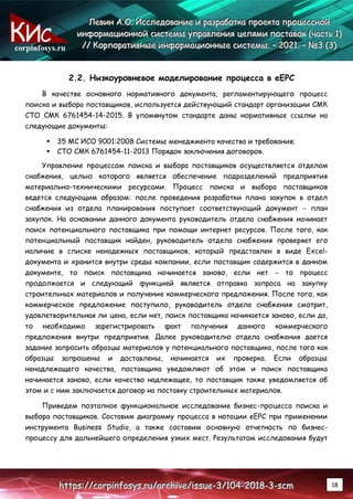 corpinfosys.ru
Л
Л
Ле
е
ев
в
ви
и
ин
н
н А
А
А.
..О
О
О.
.. И
И
Ис
с
сс
с
сл
л
ле
е
ед
д
до
о
ов
в
ва
а
ан
н
ни
и
ие
е
е и
и
и р
р
ра
а
аз
з
зр
р
ра
а
аб
б
бо
о
от
т
тк
к
ка
а
а п
п
пр
р
ро
о
ое
е
ек
к
кт
т
та
а
а п
п
пр
р
ро
о
оц
ц
це
е
ес
с
сс
с
сн
н
но
о
ой
й
й
и
и
ин
н
нф
ф
фо
о
ор
р
рм
м
ма
а
ац
ц
ци
и
ио
о
он
н
нн
н
но
о
ой
й
й с
с
си
и
ис
с
ст
т
те
е
ем
м
мы
ы
ы у
у
уп
п
пр
р
ра
а
ав
в
вл
л
ле
е
ен
н
ни
и
ия
я
я ц
ц
це
е
еп
п
пя
я
ям
м
ми
и
и п
п
по
о
ос
с
ст
т
та
а
ав
в
во
о
ок
к
к (
(
(ч
ч
ча
а
ас
с
ст
т
ть
ь
ь 1
1
1)
)
)
/
/
//
/
/ К
К
Ко
о
ор
р
рп
п
по
о
ор
р
ра
а
ат
т
ти
и
ив
в
вн
н
ны
ы
ые
е
е и
и
ин
н
нф
ф
фо
о
ор
р
рм
м
ма
а
ац
ц
ци
и
ио
о
он
н
нн
н
ны
ы
ые
е
е с
с
си
и
ис
с
ст
т
те
е
ем
м
мы
ы
ы.
.. –
–
– 2
2
20
0
02
2
21
1
1.
.. –
–
– №
№
№3
3
3 (
(
(3
3
3)
)
)
h
h
ht
t
tt
t
tp
p
ps
s
s:
:
:/
/
//
/
/c
c
co
o
or
r
rp
p
pi
i
in
n
nf
f
fo
o
os
s
sy
y
ys
s
s.
..r
r
ru
u
u/
/
/a
a
ar
r
rc
c
ch
h
hi
i
iv
v
ve
e
e/
/
/i
i
is
s
ss
s
su
u
ue
e
e-
-
-3
3
3/
/
/1
1
10
0
04
4
4-
-
-2
2
20
0
01
1
18
8
8-
-
-3
3
3-
-
-s
s
sc
c
cm
m
m 18
2.2. Низкоуровневое моделирование процесса в eEPC
В качестве основного нормативного документа, регламентирующего процесс
поиска и выбора поставщиков, используется действующий стандарт организации СМК
СТО СМК 6761454-14-2015. В упомянутом стандарте даны нормативные ссылки на
следующие документы:
 35 МС ИСО 9001:2008 Системы менеджмента качества и требования;
 СТО СМК 6761454-11-2013 Порядок заключения договоров.
Управление процессом поиска и выбора поставщиков осуществляется отделом
снабжения, целью которого является обеспечение подразделений предприятия
материально-техническими ресурсами. Процесс поиска и выбора поставщиков
ведется следующим образом: после проведения разработки плана закупок в отдел
снабжения из отдела планирования поступает соответствующий документ – план
закупок. На основании данного документа руководитель отдела снабжения начинает
поиск потенциального поставщика при помощи интернет ресурсов. После того, как
потенциальный поставщик найден, руководитель отдела снабжения проверяет его
наличие в списке ненадежных поставщиков, который представлен в виде Excel-
документа и хранится внутри среды компании, если поставщик содержится в данном
документе, то поиск поставщика начинается заново, если нет – то процесс
продолжается и следующий функцией является отправка запроса на закупку
строительных материалов и получение коммерческого предложения. После того, как
коммерческое предложение поступило, руководитель отдела снабжения смотрит,
удовлетворительная ли цена, если нет, поиск поставщика начинается заново, если да,
то необходимо зарегистрировать факт получения данного коммерческого
предложения внутри предприятия. Далее руководителю отдела снабжения дается
задание запросить образцы материалов у потенциального поставщика, после того как
образцы запрошены и доставлены, начинается их проверка. Если образцы
ненадлежащего качества, поставщика уведомляют об этом и поиск поставщика
начинается заново, если качество надлежащее, то поставщик также уведомляется об
этом и с ним заключается договор на поставку строительных материалов.
Приведем поэтапное функциональное исследование бизнес-процесса поиска и
выбора поставщиков. Составим диаграмму процесса в нотации eEPC при применении
инструмента Business Studio, а также составим основную отчетность по бизнес-
процессу для дальнейшего определения узких мест. Результатом исследования будут
 