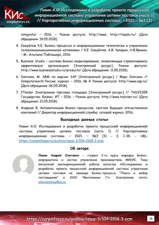corpinfosys.ru
Л
Л
Ле
е
ев
в
ви
и
ин
н
н А
А
А.
..О
О
О.
.. И
И
Ис
с
сс
с
сл
л
ле
е
ед
д
до
о
ов
в
ва
а
ан
н
ни
и
ие
е
е и
и
и р
р
ра
а
аз
з
зр
р
ра
а
аб
б
бо
о
от
т
тк
к
ка
а
а п
п
пр
р
ро
о
ое
е
ек
к
кт
т
та
а
а п
п
пр
р
ро
о
оц
ц
це
е
ес
с
сс
с
сн
н
но
о
ой
й
й
и
и
ин
н
нф
ф
фо
о
ор
р
рм
м
ма
а
ац
ц
ци
и
ио
о
он
н
нн
н
но
о
ой
й
й с
с
си
и
ис
с
ст
т
те
е
ем
м
мы
ы
ы у
у
уп
п
пр
р
ра
а
ав
в
вл
л
ле
е
ен
н
ни
и
ия
я
я ц
ц
це
е
еп
п
пя
я
ям
м
ми
и
и п
п
по
о
ос
с
ст
т
та
а
ав
в
во
о
ок
к
к (
(
(ч
ч
ча
а
ас
с
ст
т
ть
ь
ь 1
1
1)
)
)
/
/
//
/
/ К
К
Ко
о
ор
р
рп
п
по
о
ор
р
ра
а
ат
т
ти
и
ив
в
вн
н
ны
ы
ые
е
е и
и
ин
н
нф
ф
фо
о
ор
р
рм
м
ма
а
ац
ц
ци
и
ио
о
он
н
нн
н
ны
ы
ые
е
е с
с
си
и
ис
с
ст
т
те
е
ем
м
мы
ы
ы.
.. –
–
– 2
2
20
0
02
2
21
1
1.
.. –
–
– №
№
№3
3
3 (
(
(3
3
3)
)
)
h
h
ht
t
tt
t
tp
p
ps
s
s:
:
:/
/
//
/
/c
c
co
o
or
r
rp
p
pi
i
in
n
nf
f
fo
o
os
s
sy
y
ys
s
s.
..r
r
ru
u
u/
/
/a
a
ar
r
rc
c
ch
h
hi
i
iv
v
ve
e
e/
/
/i
i
is
s
ss
s
su
u
ue
e
e-
-
-3
3
3/
/
/1
1
10
0
04
4
4-
-
-2
2
20
0
01
1
18
8
8-
-
-3
3
3-
-
-s
s
sc
c
cm
m
m 38
integrator – 2016. – Режим доступа: http://www. http://topsbi.ru/ (Дата
обращения: 19.05.2018).
4. Самуйлов К.Е. Бизнес-процессы и информационные технологии в управлении
телекоммуникационными копаниями / К.Е. Самуйлов, А.В. Чукарин, Н.В.Яркина.
– М.: Альпина Паблишерз, 2016.
5. Business Studio – система бизнес-моделирования, позволяющая спроектировать
эффективную организацию [Электронный ресурс]. Режим доступа:
http://www.businessstudio.ru/products/ (Дата обращения: 11.05.2018).
6. Сонгини, М. SRM по версии SAP [Электронный ресурс] / Марк Сонгини //
Computerworld Россия: журнал. – 2016, № 4. Режим доступа: http://www.osp.ru/
(Дата обращения: 06.05.2018).
7. ITender Электронная торговая площадка [Электронный ресурс] // TADVISER
Государство. Бизнес. ИТ – 2016. – Режим доступа: http://www.tadviser.ru/ (Дата
обращения: 21.05.2018).
8. Андреев В. Автоматизация бизнес-процессов, светлое будущее отечественных
компаний // Директор информационной службы: сетевой журнал. 2016.
Выходные данные статьи
Левин А.О. Исследование и разработка проекта процессной информационной
системы управления цепями поставок (часть 1) // Корпоративные
информационные системы. – 2021. – №3 (3) – С. 1-38. – URL:
https://corpinfosys.ru/archive/issue-3/104-2018-3-scm.
Об авторе
Левин Андрей Олегович – студент 2-го курса кафедры бизнес-
информатики и систем управления производством МИСИС. Тема
выпускной квалификационной работы магистра «Исследование и
разработка проекта процессной информационной системы управления
цепями поставок на примере бизнес-процесса "Поиск и выбор
поставщиков" в ООО "Миллениум 1"». Электронная почта:
allevinandrey@ya.ru.
 