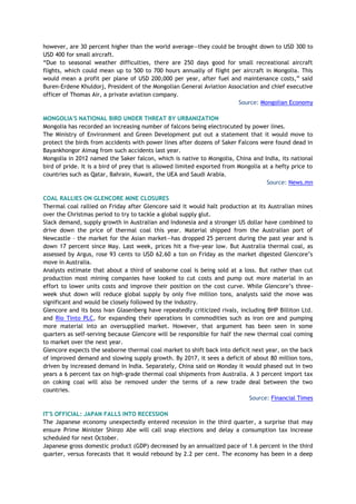 however, are 30 percent higher than the world average—they could be brought down to USD 300 to
USD 400 for small aircraft.
“Due to seasonal weather difficulties, there are 250 days good for small recreational aircraft
flights, which could mean up to 500 to 700 hours annually of flight per aircraft in Mongolia. This
would mean a profit per plane of USD 200,000 per year, after fuel and maintenance costs,” said
Buren-Erdene Khuldorj, President of the Mongolian General Aviation Association and chief executive
officer of Thomas Air, a private aviation company.
Source: Mongolian Economy
MONGOLIA'S NATIONAL BIRD UNDER THREAT BY URBANIZATION
Mongolia has recorded an increasing number of falcons being electrocuted by power lines.
The Ministry of Environment and Green Development put out a statement that it would move to
protect the birds from accidents with power lines after dozens of Saker Falcons were found dead in
Bayankhongor Aimag from such accidents last year.
Mongolia in 2012 named the Saker falcon, which is native to Mongolia, China and India, its national
bird of pride. It is a bird of prey that is allowed limited exported from Mongolia at a hefty price to
countries such as Qatar, Bahrain, Kuwait, the UEA and Saudi Arabia.
Source: News.mn
COAL RALLIES ON GLENCORE MINE CLOSURES
Thermal coal rallied on Friday after Glencore said it would halt production at its Australian mines
over the Christmas period to try to tackle a global supply glut.
Slack demand, supply growth in Australian and Indonesia and a stronger US dollar have combined to
drive down the price of thermal coal this year. Material shipped from the Australian port of
Newcastle – the market for the Asian market—has dropped 25 percent during the past year and is
down 17 percent since May. Last week, prices hit a five-year low. But Australia thermal coal, as
assessed by Argus, rose 93 cents to USD 62.60 a ton on Friday as the market digested Glencore’s
move in Australia.
Analysts estimate that about a third of seaborne coal is being sold at a loss. But rather than cut
production most mining companies have looked to cut costs and pump out more material in an
effort to lower units costs and improve their position on the cost curve. While Glencore’s three-
week shut down will reduce global supply by only five million tons, analysts said the move was
significant and would be closely followed by the industry.
Glencore and its boss Ivan Glasenberg have repeatedly criticized rivals, including BHP Billiton Ltd.
and Rio Tinto PLC, for expanding their operations in commodities such as iron ore and pumping
more material into an oversupplied market. However, that argument has been seen in some
quarters as self-serving because Glencore will be responsible for half the new thermal coal coming
to market over the next year.
Glencore expects the seaborne thermal coal market to shift back into deficit next year, on the back
of improved demand and slowing supply growth. By 2017, it sees a deficit of about 80 million tons,
driven by increased demand in India. Separately, China said on Monday it would phased out in two
years a 6 percent tax on high-grade thermal coal shipments from Australia. A 3 percent import tax
on coking coal will also be removed under the terms of a new trade deal between the two
countries.
Source: Financial Times
IT'S OFFICIAL: JAPAN FALLS INTO RECESSION
The Japanese economy unexpectedly entered recession in the third quarter, a surprise that may
ensure Prime Minister Shinzo Abe will call snap elections and delay a consumption tax increase
scheduled for next October.
Japanese gross domestic product (GDP) decreased by an annualized pace of 1.6 percent in the third
quarter, versus forecasts that it would rebound by 2.2 per cent. The economy has been in a deep
 