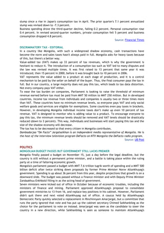 slump since a rise in Japan's consumption tax in April. The prior quarter's 7.1 percent annualized
slump was revised down to -7.3 percent.
Business spending drove the third-quarter decline, falling 0.2 percent. Personal consumption rose
0.4 percent. In revised second-quarter numbers, private consumption fell 5 percent and business
consumption dropped 4.8 percent.
Source: Financial Times
DISCRIMINATORY TAX - EDITORIAL
In a country like Mongolia, with such a widespread shadow economy, cash transactions have
become the norm and sales taxes hasn't always paid in full. Mongolia asks for heavy taxes because
of this, but there's a better way.
Value-added tax (VAT) makes up 33 percent of tax revenues, which is why the government is
hesitant to reduce it. The introduction of a consumption tax such as VAT led to many disputes and
the law was revised multiple times. It was first raised to 13 percent that same year it was
introduced, then 15 percent in 2000, before it was brought back to 10 percent in 2006.
VAT represents the value added to a product at each stage of production, and it is a control
mechanism to be paid by the seller on behalf of the buyer. Thus, the final consumer pays the tax in
full. But in our country, a large majority does not pay this tax, which leads to tax data distortion.
Not every company pays VAT either.
To ease the tax burden on companies, Parliament is looking to raise the threshold of minimum
revenue earned before tax must be paid from MNT 50 million to MNT 250 million. But in developed
countries, income tax revenue from individuals and companies is usually two or three times more
than VAT. These countries have no minimum revenue levels, so everyone pays VAT and only social
welfare goods and services are eligible for exemptions. Some countries even pay taxes in brackets.
However, in developing Mongolia individual income taxes don’t make up even 10 percent of tax
revenue. VAT is designed to monitor who is adding value to a product. To encourage everyone to
pay this tax, the minimum revenue levels should be removed and VAT levels should be drastically
reduced (down to 3 percent). This way, individuals and businesses will start paying this tax and the
size of the shadow economy will decrease.
The tax has to be decreased so that every citizen in Mongolia contributes.
Dambadarjaa “De Facto” Jargalsaikhan is an independent media representative of Mongolia. He is
the host of the interview television program DeFacto on NTV Mongolia the DeFacto radio program.
Source: UB Post
POLITICS
MONGOLIAN BUDGET PASSES BUT GOVERNMENT STILL LACKS PREMIER
Mongolia finally passed a budget on November 15, just a day before the legal deadline, but the
country is still without a permanent prime minister, and a battle is taking place within the ruling
party at a time of faltering economic growth.
Mongolia's parliament passed a budget with MNT 7.6 trillion tugrik worth of spending and a MNT 500
billion deficit after twice striking down proposals by former Prime Minister Norov Altankhuyag's
government. Spending is up about 36 percent from this year, despite projections that growth is on a
downward slide. The budget was passed without a finance minister and with Deputy Prime Minister
Zandaakhuu Enkhbold filling in as the acting head of government.
Seven ministers were kicked out of office in October because of economic troubles, including the
ministers of finance and mining. Parliament approved Altankhuyag's proposal to consolidate
government ministries to 13 from 16, and replace key positions in his cabinet. However, Parliament
didn't quit there and next voted Altankhuyag out of office. A caucus held by Altankhuyag's
Democratic Party quickly selected a replacement in Rinchinnyam Amarjargal, but a committee that
runs the party ignored that vote and has put up the cabinet secretary Chimed Saikhanbileg as the
choice for the parliament to vote on instead. Amarjargal was seen as the candidate to steer the
country in a new direction, while Saikhanbileg is seen as someone to maintain Altankhuyag's
 