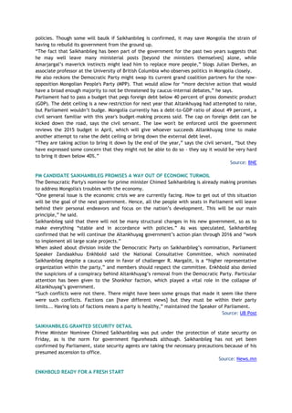 policies. Though some will baulk if Saikhanbileg is confirmed, it may save Mongolia the strain of
having to rebuild its government from the ground up.
“The fact that Saikhanbileg has been part of the government for the past two years suggests that
he may well leave many ministerial posts [beyond the ministers themselves] alone, while
Amarjargal’s maverick instincts might lead him to replace more people,” blogs Julian Dierkes, an
associate professor at the University of British Columbia who observes politics in Mongolia closely.
He also reckons the Democratic Party might swap its current grand coalition partners for the now-
opposition Mongolian People's Party (MPP). That would allow for “more decisive action that would
have a broad enough majority to not be threatened by caucus-internal debates,” he says.
Parliament had to pass a budget that pegs foreign debt below 40 percent of gross domestic product
(GDP). The debt ceiling is a new restriction for next year that Altankhuyag had attempted to raise,
but Parliament wouldn’t budge. Mongolia currently has a debt-to-GDP ratio of about 49 percent, a
civil servant familiar with this year's budget-making process said. The cap on foreign debt can be
kicked down the road, says the civil servant. The law won't be enforced until the government
reviews the 2015 budget in April, which will give whoever succeeds Altankhuyag time to make
another attempt to raise the debt ceiling or bring down the external debt level.
“They are taking action to bring it down by the end of the year,” says the civil servant, “but they
have expressed some concern that they might not be able to do so – they say it would be very hard
to bring it down below 40%.”
Source: BNE
PM CANDIDATE SAIKHANBILEG PROMISES A WAY OUT OF ECONOMIC TURMOIL
The Democratic Party's nominee for prime minister Chimed Saikhanbileg is already making promises
to address Mongolia's troubles with the economy.
“One general issue is the economic crisis we are currently facing. How to get out of this situation
will be the goal of the next government. Hence, all the people with seats in Parliament will leave
behind their personal endeavors and focus on the nation’s development. This will be our main
principle,” he said.
Saikhanbileg said that there will not be many structural changes in his new government, so as to
make everything “stable and in accordance with policies.” As was speculated, Saikhanbileg
confirmed that he will continue the Altankhuyag government’s action plan through 2016 and “work
to implement all large scale projects.”
When asked about division inside the Democratic Party on Saikhanbileg’s nomination, Parliament
Speaker Zandaakhuu Enkhbold said the National Consultative Committee, which nominated
Saikhanbileg despite a caucus vote in favor of challenger R. Margalit, is a “higher representative
organization within the party,” and members should respect the committee. Enkhbold also denied
the suspicions of a conspiracy behind Altankhuyag’s removal from the Democratic Party. Particular
attention has been given to the Shonkhor faction, which played a vital role in the collapse of
Altankhuyag’s government.
“Such conflicts were not there. There might have been some groups that made it seem like there
were such conflicts. Factions can [have different views] but they must be within their party
limits... Having lots of factions means a party is healthy,” maintained the Speaker of Parliament.
Source: UB Post
SAIKHANBILEG GRANTED SECURITY DETAIL
Prime Minister Nominee Chimed Saikhanbileg was put under the protection of state security on
Friday, as is the norm for government figureheads although. Saikhanbileg has not yet been
confirmed by Parliament, state security agents are taking the necessary precautions because of his
presumed ascension to office.
Source: News.mn
ENKHBOLD READY FOR A FRESH START
 