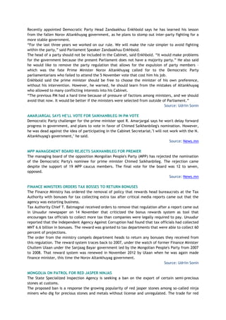 Recently appointed Democratic Party Head Zandaakhuu Enkhbold says he has learned his lesson
from the fallen Norov Altankhuyag government, as he plans to stomp out inter-party fighting for a
more stable government.
“For the last three years we worked on our rule. We will make the rule simpler to avoid fighting
within the party,” said Parliament Speaker Zandaakhuu Enkhbold.
The head of a party should not be included in the Cabinet, said Enkhbold. “It would make problems
for the government because the present Parliament does not have a majority party.” He also said
he would like to remove the party regulation that allows for the expulsion of party members –
which was the fate Prime Minister Norov Altankhuyag called for to the Democratic Party
parliamentarians who failed to attend the 5 November vote that cost him his job.
Enkhbold said the prime minister should be free to choose the minister of his own preference,
without his intervention. However, he warned, he should learn from the mistakes of Altankhuyag
who allowed to many conflicting interests into his Cabinet.
“The previous PM had a hard time because of pressure of factions among ministers, and we should
avoid that now. It would be better if the ministers were selected from outside of Parliament.”
Source: Udriin Sonin
AMARJARGAL SAYS HE'LL VOTE FOR SAIKHANBILEG IN PM VOTE
Democratic Party challenger for the prime minister spot R. Amarjargal says he won't delay forward
progress in government, and plans to vote in favor of Chimed Saikhanbileg's nomination. However,
he was dead against the idea of participating in the Cabinet Secretariat."I will not work with the N.
Altankhuyag's government," he said.
Source: News.mn
MPP MANAGEMENT BOARD REJECTS SAIKHANBILEG FOR PREMIER
The managing board of the opposition Mongolian People's Party (MPP) has rejected the nomination
of the Democratic Party's nominee for prime minister Chimed Saikhanbileg. The rejection came
despite the support of 19 MPP caucus members. The final vote for the board was 12 to seven,
opposed.
Source: News.mn
FINANCE MINISTERS ORDERS TAX BOSSES TO RETURN BONUSES
The Finance Ministry has ordered the removal of policy that rewards head bureaucrats at the Tax
Authority with bonuses for tax collecting extra tax after critical media reports came out that the
agency was extorting business.
Tax Authority Chief T. Batmagnai received orders to remove that regulation after a report came out
in Unuudur newspaper on 14 November that criticized the bonus rewards system as tool that
encourages tax officials to collect more tax than companies were legally required to pay. Unuudur
reported that the Independent Agency Against Corruption had found that tax officials had collected
MNT 6.6 billion in bonuses. The reward was granted to tax departments that were able to collect 60
percent of projections.
The order from the ministry compels department heads to return any bonuses they received from
this regulation. The reward system traces back to 2007, under the watch of former Finance Minister
Chultem Ulaan under the Sanjaag Bayar government led by the Mongolian People's Party from 2007
to 2008. That reward system was renewed in November 2012 by Ulaan when he was again made
finance minister, this time the Norov Altankhuyag government.
Source: Udriin Sonin
MONGOLIA ON PATROL FOR RED JASPER NINJAS
The State Specialized Inspection Agency is seeking a ban on the export of certain semi-precious
stones at customs.
The proposed ban is a response the growing popularity of red jasper stones among so-called ninja
miners who dig for precious stones and metals without license and unregulated. The trade for red
 