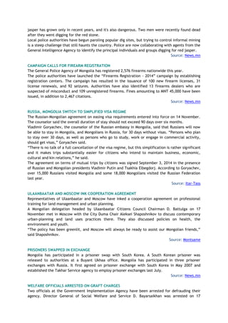 jasper has grown only in recent years, and it's also dangerous. Two men were recently found dead
after they went digging for the red stone.
Local police authorities have begun paroling popular dig sites, but trying to control informal mining
is a steep challenge that still haunts the country. Police are now collaborating with agents from the
General Intelligence Agency to identify the principal individuals and groups digging for red jasper.
Source: News.mn
CAMPAIGN CALLS FOR FIREARM REGISTRATION
The General Police Agency of Mongolia has registered 2,576 firearms nationwide this year.
The police authorities have launched the “Firearms Registration - 2014” campaign by establishing
registration centers. The campaign has resulted in the issuance of 100 new firearm licenses, 31
license renewals, and 92 seizures. Authorities have also identified 13 firearms dealers who are
suspected of misconduct and 109 unregistered firearms. Fines amounting to MNT 45,000 have been
issued, in addition to 2,467 citations.
Source: News.mn
RUSSIA, MONGOLIA SWITCH TO SIMPLIFIED VISA REGIME
The Russian-Mongolian agreement on easing visa requirements entered into force on 14 November.
The counselor said the overall duration of stay should not exceed 90 days over six months.
Vladimir Goryachev, the counselor of the Russian embassy in Mongolia, said that Russians will now
be able to stay in Mongolia, and Mongolians in Russia, for 30 days without visas. “Persons who plan
to stay over 30 days, as well as persons who go to study, work or engage in commercial activity,
should get visas,” Goryachev said.
“There is no talk of a full cancellation of the visa regime, but this simplification is rather significant
and it makes trips substantially easier for citizens who intend to maintain business, economic,
cultural and kin relations,” he said.
The agreement on terms of mutual trips by citizens was signed September 3, 2014 in the presence
of Russian and Mongolian presidents Vladimir Putin and Tsakhia Elbegdorj. According to Goryachev,
over 15,000 Russians visited Mongolia and some 18,000 Mongolians visited the Russian Federation
last year.
Source: Itar-Tass
ULAANBAATAR AND MOSCOW INK COOPERATION AGREEMENT
Representatives of Ulaanbaatar and Moscow have inked a cooperation agreement on professional
training for land management and urban planning.
A Mongolian delegation headed by Ulaanbaatar Citizens Council Chairman D. Battulga on 17
November met in Moscow with the City Duma Chair Aleksei Shaposhnikov to discuss contemporary
urban-planning and land uses practices there. They also discussed policies on health, the
environment and youth.
“The policy has been greenlit, and Moscow will always be ready to assist our Mongolian friends,”
said Shaposhnikov.
Source: Montsame
PRISONERS SWAPPED IN EXCHANGE
Mongolia has participated in a prisoner swap with South Korea. A South Korean prisoner was
released to authorities at a Buyant Ukhaa office. Mongolia has participated in three prisoner
exchanges with Russia. It first agreed on prisoner exchange with South Korea in May 2007 and
established the Takhar Service agency to employ prisoner exchanges last July.
Source: News.mn
WELFARE OFFICIALS ARRESTED ON GRAFT CHARGES
Two officials at the Government Implementation Agency have been arrested for defrauding their
agency. Director General of Social Welfare and Service D. Bayarsaikhan was arrested on 17
 
