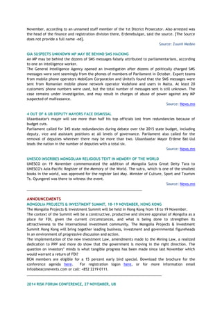 November, according to an unnamed staff member of the 1st District Prosecutor. Also arrested was
the head of the finance and registration division there, Erdenebulgan, said the source. [The Source
does not provide a full name -ed].
Source: Zuunii Medee
GIA SUSPECTS UNKNOWN MP MAY BE BEHIND SMS HACKING
An MP may be behind the dozens of SMS messages falsely attributed to parliamentarians, according
to one an intelligence worker.
The General Intelligence Agency opened an investigation after dozens of politically charged SMS
messages were sent seemingly from the phones of members of Parliament in October. Expert teams
from mobile phone operators MobiCom Corporation and Unitel's found that the SMS messages were
sent from Romanian mobile phone network operator Vodafone and users in Malta. At least 20
customers' phone numbers were used, but the total number of messages sent is still unknown. The
case remains under investigation, and may result in charges of abuse of power against any MP
suspected of malfeasance.
Source: News.mn
4 OUT OF 6 UB DEPUTY MAYORS FACE DISMISSAL
Ulaanbaatar's mayor will see more than half his top officials lost from redundancies because of
budget cuts.
Parliament called for 345 state redundancies during debate over the 2015 state budget, including
deputy, vice and assistant positions at all levels of governance. Parliament also called for the
removal of deputies wherever there may be more than two. Ulaanbaatar Mayor Erdene Bat-Uul
leads the nation in the number of deputies with a total six.
Source: News.mn
UNESCO INSCRIBES MONGOLIAN RELIGIOUS TEXT IN MEMORY OF THE WORLD
UNESCO on 19 November commemorated the addition of Mongolia Sutra Great Deity Tara to
UNESCO's Asia-Pacific Register of the Memory of the World. The sutra, which is one of the smallest
books in the world, was approved for the register last May. Minister of Culture, Sport and Tourism
Ts. Oyungerel was there to witness the event.
Source: News.mn
___________________________________________________________
ANNOUNCEMENTS
MONGOLIA PROJECTS & INVESTMENT SUMMIT, 18-19 NOVEMBER, HONG KONG
The Mongolia Projects & Investment Summit will be held in Hong Kong from 18 to 19 November.
The context of the Summit will be a constructive, productive and sincere appraisal of Mongolia as a
place for FDI, given the current circumstances, and what is being done to strengthen its
attractiveness to the international investment community. The Mongolia Projects & Investment
Summit Hong Kong will bring together leading business, investment and governmental figureheads
in an environment of progressive discussion and action.
The implementation of the new Investment Law, amendments made to the Mining Law, a realized
dedication to PPP and more do show that the government is moving in the right direction. The
question on investors’ minds is what tangible progress has been made since last November which
would warrant a return of FDI?
BCM members are eligible for a 15 percent early bird special. Download the brochure for the
conference agenda here. For registration logon here, or for more information email
info@beaconevents.com or call: +852 2219 0111.
_____________________________________________________________________
2014 RISK FORUM CONFERENCE, 27 NOVEMBER, UB
 