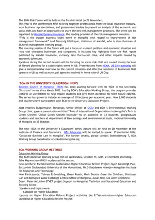 The 2014 Risk Forum will be held at the Tuushin Hotel on 27 November.
This year is the conference's fifth to bring together professionals from the local insurance industry,
local business representatives, and government leaders to present an analysis of the economic and
social risks and have an opportunity to share the best risk management practices. The event will be
organized by Mandal General Insurance, the leading provider of the risk management solutions.
“This is the biggest business lobby event in Mongolia with regard to improvement of risk
management framework” said Ganzorig Ulziibayar, chairman of Mandal, who is also chairman of
BCM risk management working group.
The morning session of the forum will put a focus on current political and economic situation and
risks that threatens businesses and companies. It includes key highlights from the Risk report
published by Mandal Insurance, currency rate fluctuation risks, and other impacts caused by
economic downturn.
Speakers during the second session will be focusing on social risks that are caused mainly because
of flawed planning for a catastrophic event in UB. Presentations from NEMA, UB City authority will
give a comprehensive overview on the current situation and effective solutions to businesses that
operate in UB as well as municipal agencies involved in home rule of UB City.
__________________________________________________________________
‘BCM IN THE UNIVERSITY CLASSROOM’ NEWS
Business Council of Mongolia (BCM) has been pushing forward with its ‘BCM in the University
Classroom’ series since March 2012. Led by BCM’s Education Working Group, the program provides
lectures at universities to help inspire students and give them direction for their future careers.
The series has grown to include an average of 10 lectures per academic year. Now 2,045 students
and teachers have participated with BCM in the University Classroom Project.
Most recently Bulganmurun Tsevegjav, senior officer at GGGI and BCM`s Environmental Working
Group chair, gave a presentation entitled “Role of International Organizations in Mongolia’s Path to
Green Growth: Global Green Growth Institute” to an audience of 33 students, postgraduate
students and teachers at department of Geo ecology and environmental study, National University
of Mongolia on 23 October.
The next ‘BCM in the University`s Classroom’ series lecture will be held on 20 November at the
Institute of Finance and Economics. GTs Advocates will be invited to speak. Presentation title:
"Corporate Business Law in Mongolia". For further details, please contact Erdenetsetseg T, BCM
Working Group Coordinator at erka@bcmongolia.org
______________________________________________________________________________________
BCM WORKING GROUP MEETINGS
Education Working Group
The BCM Education Working Group met on Wednesday, October 15, with 21 members attending.
Saha Meyanathan-/DAS/ moderated the session.
New Members: Tsetsentsolmon Baatarnaran-Higher Education Reform Project, Uyen Ganzorigt-PwC,
Battuvshin Chuluundorj-University of the Humanities, Ph.D Dorjderem Nyamjav-Mongolian Institute
for Resources and Technology.
New Participants: Telmen Erdenebileg, Owen Roach, Mark Dvorak -Save the Children, Shinbayar
Gan and Battugs B-Labor Exchange Central Office of Mongolia, Julian Woll-GIZ were welcomed.
Guest: Peter McLinton-STVET project Support to Mongolia's Technical and Vocational Education and
Training Sector.
Speakers and topics were:
1.Update on Higher Education
-Update on Higher Education Reform Project activities (Ms B.Tsetsentsolmon-Higher Education
Specialist at Higher Education Reform Project)
 