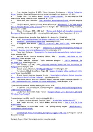 • Peter Akerley, President & CEO, Erdene Resource Development - "Mining Exploration
Project" Discover Mongolia 2014 International Mining Investors Forum ,September 4-5, 2014
• George Lloyd, CEO, Xanadu Mines - "Mining Exploration Project" Discover Mongolia 2014
International Mining Investors Forum, September 4-5, 2014
• Adrian Buck, Geo Consultant - "TSIM Geophysics: Mongolian Case Studies" Discover Mongolia
2014
• Sebastian Rosholt, Senior Associate, Minter Ellison LLP - "Amendments to the 2006 Mineral
Law of Mongolia: Private sector overview" Discover Mongolia 2014 International Mining Investors,
September 4-5, 2014
• Bilguun Ankhbayar, CEO, MIBG LLC - "Review and Outlook of Mongolian Investment
Environment" Discover Mongolia 2014 International Mining Investors Forum, September 4-5, 2014
12 Presentations at Invest Mongolia, Blue Sky Hotel, 2-3 September, 2014 (ENG)
• APIP - "Trends and Dynamics of the Real Estate Market in UB" Invest Mongolia 2014
• "Mongolian Cashmere Industry Overview" Invest Mongolia 2014
• B.Tsogtgerel, Vice Minister - "MINISTRY OF INDUSTRY AND AGRICULTURE" Invest Mongolia
2014
• Toshinobu KATO, JICA Mongolia - "Perspective on Long-term Development Strategy in
Mongolia～Japanese experience and cooperation" Invest Mongolia 2014
• Tokyo Stock Exchange - "Opportunities for Mongolian Companies to Raise Capital in Japan"
Invest Mongolia 2014
• Matthew Pottle, Country Managing Partner, PwC - "Mongolia: capitalising on the
megatrends" Invest Mongolia 2014
• Graeme Hancock, President, Anglo American Mongolia - "ANGLO AMERICAN AN
INTRODUCTION" Invest Mongolia 2014
• John Johnson, CEO, CRU China-"China's top commodity trends and what this means for
Mongolia" Invest Mongolia 2014
• Batsukh Galsan, Chairman, "OYU TOLGOI" PROJECT" Invest Mongolia 2014
• Ya. Batsuuri, CEO, Erdenes Tavan Tolgoi JSC - "Largest developing coking coal deposit in the
world" Invest Mongolia 2014
• Graeme Knowd, Associate Managing Director - "Mongolia Banking System Outlook Mongolian
Banks Face Cyclical and Structural Challenges " Invest Mongolia 2014
• Erdenedalai Odkhuu, Associate; Bolormaa Gulguu, Associate, Hogan Lovells (Mongolia) LLP -
"Legal Developments in 2014 :Changes and Future Developments" Invest Mongolia 2014
2 presentations from BCM monthly meeting on June 23, 2014:
• T. Gansuld, Executive Director, Outotec Mongolia – “Outotec Mineral Processing Solutions
and Experience in Mongolia”
• Lisa Gardner, Journalist & Media Trainer – “Mongolia’s Media Laws: Defamation, Libel and
Threats to Press Freedom”
3 presentations from BCM monthly meeting on May 26, 2014:
• B. Lakshmi, Director, Mongolia Economic Forum – “Why Mongolia Business Summit?”
• Nick Cousyn, Co-chair, BCM Capital Markets Working Group – “Use of MSE for State
Privatizations”
• Peter Benson, VicRoads Team Leader, ADB Capacity Building Project – “Mongolia Roads –
Achievements and Challenges”
• China Metals & Mining Thermal Coal, Coking Coal, Copper, Gold, Steel by Macquarie Capital
Securities Limited
Mongolia Reports: http://bcmongolia.org/en/mongolia-reports
 