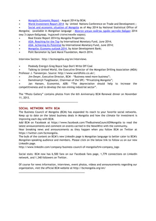 • Mongolia Economic Report – August 2014 by BCM;
• World Investment Report 2014 by United Nations Conference on Trade and Development ;
• Social and economic situation of Mongolia as of May 2014 by National Statistical Office of
Mongolia; (available in Mongolian language - Монгол улсын нийгэм эдийн засгийн байдал 2014
оны 3 сарын байдлаар, Үндэсний статистикийн хороо);
• Real Estate Report 2014 by Mongolia Properties;
• ASIA Reaching for the Top by International Monetary Fund, June 2014;
• ASIA Achieving Its Potential by International Monetary Fund, June 2014;
• Mongolia: Economy outlook 2014, by Asian Development Bank;
• Polit Barometer by Sant Maral Foundation, March 2014.
Interview Section: http://bcmongolia.org/en/interviews
• Peabody Energy's Greg Boyce Says Don't Write Off Coal
• Talking to United World, the Executive Director of the Mongolian Drilling Association (MDA)
Professor J. Tseveenjav. Source: http://www.worldfolio.co.uk/;
• Jim Dwyer, Executive Director, BCM – “Business need more business”;
• Damshnamjil Tsogtbaatar, Chairman of the SPC: “Privatizing Mongolia”;
• Jan Hansen, Economist, ADB: “The depreciation should help to increase the
competitiveness and to develop the non-mining industrial sector”.
The “Photo Gallery” contains photos from the 6th Anniversary BCM Renewal dinner on November
11, 2013.
___________________________________________
SOCIAL NETWORK WITH BCM
The Business Council of Mongolia (BCM) has expanded its reach to your favorite social networks.
Keep up to date on the latest business deals in Mongolia and how the climate for investment is
improving each day with BCM.
Add BCM on Facebook at https://www.facebook.com/TheBusinessCouncilOfMongolia to read the
latest announcements and comment on events carried in the NewsWire with the community.
Hear breaking news and announcements as they happen when you follow BCM on Twitter at
https://twitter.com/bcmongolia.
The bulk of the content on BCM’s new LinkedIn page is Mongolian language to better cater to BCM's
Mongolian-speaking audience and members. Please click on the below link to follow us on our new
LinkedIn page.
http://www.linkedin.com/company/business-council-of-mongolia?trk=company_logo
Social stats: BCM now has 6,500 fans on our Facebook fans page, 1,779 connections on LinkedIn
network, and 1,340 followers on Twitter.
Of course for news information, interviews, event photos, videos and announcements regarding our
organization, visit the official BCM website at http://bcmongolia.org/en/
________________________________________________
 
