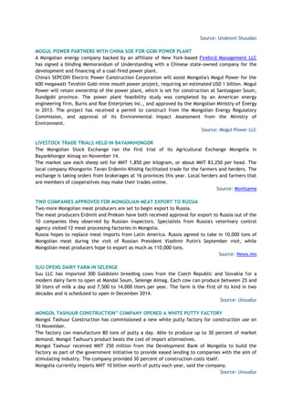 Source: Undesnii Shuudan
MOGUL POWER PARTNERS WITH CHINA SOE FOR GOBI POWER PLANT
A Mongolian energy company backed by an affiliate of New York-based Firebird Management LLC
has signed a binding Memorandum of Understanding with a Chinese state-owned company for the
development and financing of a coal-fired power plant.
China's SEPCOIII Electric Power Construction Corporation will assist Mongolia's Mogul Power for the
600 megawatt Tevshiin Gobi mine mouth power project, requiring an estimated USD 1 billion. Mogul
Power will retain ownership of the power plant, which is set for construction at Santsagaan Soum,
Dundgobi province. The power plant feasibility study was completed by an American energy
engineering firm, Burns and Roe Enterprises Inc., and approved by the Mongolian Ministry of Energy
in 2013. The project has received a permit to construct from the Mongolian Energy Regulatory
Commission, and approval of its Environmental Impact Assessment from the Ministry of
Environment.
Source: Mogul Power LLC
LIVESTOCK TRADE TRIALS HELD IN BAYANKHONGOR
The Mongolian Stock Exchange ran the first trial of its Agricultural Exchange Mongolia in
Bayankhongor Aimag on November 14.
The market saw each sheep sell for MNT 1,850 per kilogram, or about MNT 83,250 per head. The
local company Khongoriin Tavan Erdeniin Khishig facilitated trade for the farmers and herders. The
exchange is taking orders from brokerages at 16 provinces this year. Local herders and farmers that
are members of cooperatives may make their trades online.
Source: Montsame
TWO COMPANIES APPROVED FOR MONGOLIAN MEAT EXPORT TO RUSSIA
Two more Mongolian meat producers are set to begin export to Russia.
The meat producers Erdmiit and Prekom have both received approval for export to Russia out of the
10 companies they observed by Russian inspectors. Specialists from Russia's veterinary control
agency visited 12 meat processing factories in Mongolia.
Russia hopes to replace meat imports from Latin America. Russia agreed to take in 10,000 tons of
Mongolian meat during the visit of Russian President Vladimir Putin's September visit, while
Mongolian meat producers hope to export as much as 110,000 tons.
Source: News.mn
SUU OPENS DAIRY FARM IN SELENGE
Suu LLC has imported 300 Goldstein breeding cows from the Czech Republic and Slovakia for a
modern dairy farm to open at Mandal Soum, Selenge Aimag. Each cow can produce between 25 and
30 liters of milk a day and 7,500 to 14,000 liters per year. The farm is the first of its kind in two
decades and is scheduled to open in December 2014.
Source: Unuudur
MONGOL TASHUUR CONSTRUCTION” COMPANY OPENED A WHITE PUTTY FACTORY
Mongol Tashuur Construction has commissioned a new white putty factory for construction use on
15 November.
The factory can manufacture 80 tons of putty a day. Able to produce up to 30 percent of market
demand, Mongol Tashuur's product beats the cost of import alternatives.
Mongol Tashuur received MNT 250 million from the Development Bank of Mongolia to build the
factory as part of the government initiative to provide eased lending to companies with the aim of
stimulating industry. The company provided 30 percent of construction costs itself.
Mongolia currently imports MNT 10 billion worth of putty each year, said the company.
Source: Unuudur
 
