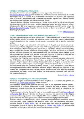 MONGOLIA BUSINESS DATABASE LAUNCHES
Mongolia's first business-to-business (B2B) web service is garnering global attention.
The Mongolia Business Database celebrated the one-month anniversary of the launch of its website
B2BMongolia.com on 21 October. As of 19 November, the website had received 9,478 page views
from 34 countries. The service also has a Facebook page where it regularly posts breaking business
and economic news from local and international news sources.
“Mongolia Business Database aims to serve as a bridge for the products and services between
Mongolia and the rest of the world,” said the database's founder and chief executive officer,
Ichinkhorloo Ser-Od. Parter organizations supporting the Ulaanbaatar-based B2B service include the
Business Council of Mongolia, Mongolian National Chamber of Commerce and Industry, UKTI, and
Bloomberg TV Mongolia.
Source: B2BMongolia.com
LUXURY KNITWEAR BRAND CROWDFUNDS MONGOLIAN YAK WOOL PROJECT
Fair trade luxury knitwear brand Tengri has launched a Crowdfunder campaign to raise funds for its
ethical fashion projects in Britain and Mongolia. Hosted by Britain's biggest rewards-based
crowdfunding platform, the campaign aims to connect communities and to raise the company’s
profile.
London based Tengri works collectively with yak herders in Mongolia as a fair-share business—
sourcing and purchasing 100 percent pure yak wool, which it says is as soft as cashmere and warmer
than merino wool. The luxurious yak wool is then used to create bold knitwear pieces designed by
Royal College of Art graduate and Knitting Industry blogger Carlo Volpi, and crafted by local hand-
knitters and manufacturers in the town of Hawick in the Scottish Borders, which is known for its
high quality knitwear manufacturing heritage. It has been shortlisted to showcase its debut Warrior
collection for the London and Paris Fashion Week 2015 Fashion Scout panel.
“I’m thrilled that Tengri has been shortlisted by Fashion Scout to showcase our debut collection at
the 2015 London and Paris Fashion Week. It’s been an amazing journey for Tengri,” said Nancy
Johnston, Tengri’s founder. “From working directly with herders in Mongolia to source the wool,
creating a fashion brand, designing and producing the collection in the U.K.—it’s an adventure.”
The idea behind Tengri was conceived by Nancy Johnston, a social entrepreneur, when she was
traveling with friends and staying with herder families in Mongolia. Nancy became fascinated by the
delicate and interwoven relationship between people, animals and the land, developing a deeper
understanding and respect for the bond between the herder families' livelihoods, their yaks, and
the Mongolian landscape.
Source: Knitting Industry
MONGOLIA INVESTMENT SUMMIT HONG KONG KICKS OFF
The annual Mongolia Investment Summit kicked off in Hong Kong on 17 November with optimism for
Mongolia's Oyu Tolgoi copper-gold mine and the economy.
The conference opened to 150 delegates with talks given by two government keynote speakers,
Deputy Minister of Economic Development Ochirbat Chuluunbat and Bank of Mongolia Governor
Naidansuren Zoljargal, predicting that an agreement for Oyu Tolgoi would be complete by the
year's end.
“That's consistent with what the new PM might be committed to accomplish," said Business Council
of Mongolia (BCM) Executive Director Jim Dwyer in response. “An agreement on Oyu Tolgoi's
second-phase financing could be imminent by Q1 2015, which would be a wonderful signal to the
global community that the stage was being set for renewed double digit growth,” he added.
However, one issue that Mongolia can't control is Chinese demand for its key commodities, such as
coal and copper. During a panel on how Mongolian miners could stay competitive, David Paull,
managing director of Aspire Mining, said the effort would have come be nationwide. Ochir
Lkhagvasuren, director of financing and investment at Erdenes Tavan Tolgoi LLC, said Mongolia
would have to find ways to cope with the "soft infrastructure costs in China."
 