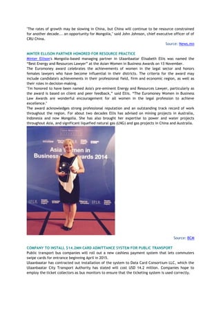 "The rates of growth may be slowing in China, but China will continue to be resource constrained
for another decade... an opportunity for Mongolia," said John Johnson, chief executive officer of of
CRU China.
Source: News.mn
MINTER ELLISON PARTNER HONORED FOR RESOURCE PRACTICE
Minter Ellison's Mongolia-based managing partner in Ulaanbaatar Elisabeth Ellis was named the
“Best Energy and Resources Lawyer” at the Asian Women in Business Awards on 13 November.
The Euromoney award celebrates the achievements of women in the legal sector and honors
females lawyers who have become influential in their districts. The criteria for the award may
include candidate's achievements in their professional field, firm and economic region, as well as
their roles in decision-making.
"I'm honored to have been named Asia's pre-eminent Energy and Resources Lawyer, particularly as
the award is based on client and peer feedback,” said Ellis. “The Euromoney Women in Business
Law Awards are wonderful encouragement for all women in the legal profession to achieve
excellence."
The award acknowledges strong professional reputation and an outstanding track record of work
throughout the region. For about two decades Ellis has advised on mining projects in Australia,
Indonesia and now Mongolia. She has also brought her expertise to power and water projects
throughout Asia, and significant liquefied natural gas (LNG) and gas projects in China and Australia.
Source: BCM
COMPANY TO INSTALL $14.2MN CARD ADMITTANCE SYSTEM FOR PUBLIC TRANSPORT
Public transport bus companies will roll out a new cashless payment system that lets commuters
swipe cards for entrance beginning April in 2015.
Ulaanbaatar has contracted out installation of the system to Data Card Consortium LLC, which the
Ulaanbaatar City Transport Authority has stated will cost USD 14.2 million. Companies hope to
employ the ticket collectors as bus monitors to ensure that the ticketing system is used correctly.
 