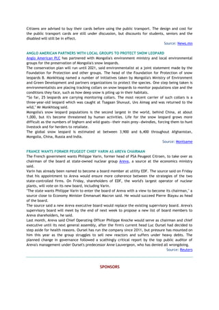 Citizens are advised to buy their cards before using the public transport. The design and cost for
the public transport cards are still under discussion, but discounts for students, seniors and the
disabled will still be in effect.
Source: News.mn
ANGLO AMERICAN PARTNERS WITH LOCAL GROUPS TO PROTECT SNOW LEOPARD
Anglo American PLC has partnered with Mongolia's environment ministry and local environmental
groups for the preservation of Mongolia's snow leopards.
The conservation plan will run until 2021, said environmentalist at a joint statement made by the
Foundation for Protection and other groups. The head of the Foundation for Protection of snow
leopards B. Monkhtsog named a number of initiatives taken by Mongolia's Ministry of Environment
and Green Development and partners organizations to protect the species. One step being taken is
environmentalists are placing tracking collars on snow leopards to monitor populations size and the
conditions they face, such as how deep snow is piling up in their habitats.
“So far, 25 leopards are carrying monitoring collars. The most recent carrier of such collars is a
three-year-old leopard which was caught at Tsagaan Shuvuut, Uvs Aimag and was returned to the
wild," Mr Monkhtsog said.
Mongolia's snow leopard populations is the second largest in the world, behind China, at about
1,000, but it's become threatened by human activities. Life for the snow leopard grows more
difficult as the numbers of bighorn and wild goats—their main prey—dwindles, forcing them to hunt
livestock and for herders to retaliate.
The global snow leopard is estimated at between 3,900 and 6,400 throughout Afghanistan,
Mongolia, China, Russia and India.
Source: Montsame
FRANCE WANTS FORMER PEUGEOT CHIEF VARIN AS AREVA CHAIRMAN
The French government wants Philippe Varin, former head of PSA Peugeot Citroen, to take over as
chairman of the board at state-owned nuclear group Areva, a source at the economics ministry
said.
Varin has already been named to become a board member at utility EDF. The source said on Friday
that his appointment to Areva would ensure more coherence between the strategies of the two
state-controlled firms. On Friday, shareholders of EDF, the world's largest operator of nuclear
plants, will vote on its new board, including Varin.
"The state wants Philippe Varin to enter the board of Areva with a view to become its chairman," a
source close to Economy Minister Emmanuel Macron said. He would succeed Pierre Blayau as head
of the board.
The source said a new Areva executive board would replace the existing supervisory board. Areva's
supervisory board will meet by the end of next week to propose a new list of board members to
Areva shareholders, he said.
Last month, Areva said Chief Operating Officer Philippe Knoche would serve as chairman and chief
executive until its next general assembly, after the firm's current head Luc Oursel had decided to
step aside for health reasons. Oursel has run the company since 2011, but pressure has mounted on
him this year as the group struggles to sell new reactors and suffers under heavy debts. The
planned change in governance followed a scathingly critical report by the top public auditor of
Areva's management under Oursel's predecessor Anne Lauvergeon, who has denied all wrongdoing.
Source: Reuters
SPONSORS
 