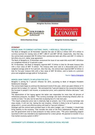 Mongolian Business Database
Oxford Business Group Mongolian Economy Magazine
ECONOMY
MONGOL BANK: FX CURRENCY AUCTIONS, SWAPS, 1-WEEK BILLS, TREASURY BILLS
The Bank of Mongolia on 20 November reported the sale of USD 6.3 million CNY 47.5 million in
currency auctions for closing rates of MNT 1,883.51 and MNT 307.60, respectively. Also that day,
the central bank accepted USD 70 million from commercial bank ask offers and USD 1.5 million in
bid offers via a U.S. dollar swap agreement.
The Bank of Mongolia on 19 November announced the issue of one-week bills worth MNT 128 billion
at a weighted interest of 12 percent a year.
On 19 November, the Bank of Mongolia reported MNT 15 billion in bids for 28-week treasury bills
with a face value of MNT 15 billion. The treasury bills were sold at a discounted price with a
weighted average yield of 16.3 percent. Also that day, the central bank reported MNT 53 billion in
bids for five-year treasury bills with a face value of MNT 50 billion, sold to banks at a premium
price and weighted average yield of 16.8 percent.
Source: Bank of Mongolia
MONGOL BANK TARGETS 7% INFLATION FOR 2015
Mongolia is aiming for 7 percent inflation for 2015, according to Bank of Mongolia President
Naidansuren Zoljargal.
The central bank hopes to continue the downward trend of this year, which saw peak inflation of 15
percent fall to today's 12.1 percent. “We estimated the 7 percent based on the connection between
the increase in people’s real income, or production price, and a potential inflation decrease,” said
Zoljargal.
The depreciation of the tugrug against the dollar was responsible for more than 40 percent of
inflationary pressures, he added. “The currency exchange rate starts influencing inflation after six
months at most,” he said, but he sees that as playing less of a role next year.
“The import production price rate is relatively high at present, but if the currency exchange rate
stays steady, it will not rise. Seeing the real situation, inflation is likely to be at 9 percent, and,
along with it, correct and effective policy will lead to 7 percent inflation.”
Zoljargal said the central bank provided input in this year's budget, and, if heeded, it should help
bring stability to the economy. That includes the close of the Price Stabilization Program, which
saw the government lend to food producers to help control costs. “The price stabilizing program
launched in 2012 was intended to be implemented for a short period. We planned to transfer it to a
free market economy system in 2015.”
Source: Undesnii Shuudan
GOVERNMENT CUTS SPENDING ON AGENCIES, SPLURGES ON SOCIAL WELFARE
 