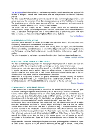 The World Bank has laid out plans to a parliamentary standing committee to improve quality of life
in some of Mongolia's remote rural communities with the next phase of it Sustainable Livelihood
project.
The third phase of the Sustainable Livelihoods project will focus on refining local governance, said
James Anderson, the permanent World Bank representativeness for the World Bank in Mongolia.
The Smart Government initiative supports greater efficiency and transparency with government, in
addition to providing wider access for citizens to state services.
The project will also brought out an “E-health” project, which aims to consolidate health
information into a single system and present tech solutions for delivering health services to remote
areas. An education reform program aims to improve the quality of primary education with more
focus on reading and mathematics fostering better focus among students.
Source: Montsame
UB APARTMENT PRICES ON DECLINE
Apartment prices declined 2.68 percent in October from the month before, according to an index
compiled by market participants released on 12 November.
Apartment prices are down less than 1 percent from January, shows the report, which explains that
the loss is most likely related to because of a more than 30 percent decline in mortgage borrowing
and the flagging economy. Apartment prices are expected to decline further as new supply hits the
market.
The index is compiled by real estate companies Tenkhleg, Aktiv Zuuch and Mongolian Properties.
Source: Undesnii Shuudan
UB ROLLS OUT ONLINE APP FOR HEAT AND ENERGY
The state-owned company responsible for managing the heating network in Ulaanbaatar says it is
fully prepared for the coming winter and is launching a new online platform for services.
Customers may now make payments online, as well as review bills and submit complaints through
its website my.tog.mn. Another website, ubedn.mn, allows customers to share information on how
the electricity and heat is operating at their homes, while tno.ubedn.mn can be used to fine out
information on fixed prices, schedule repairs and send complaints.
Ulaanbaatar is also planning to expand the grid to deliver these services. The city has improved
heat and energy delivery to 43,474 households over the last two years, but there is still the need
for a higher capacity with the added 30,000 energy consumers to the city each year.
Source: News.mn
AVIATION INDUSTRY MUST SPREAD ITS WINGS
A vast land with an increasing number of millionaires and an overflow of aviation staff is a good
foundation for Mongolia’s general aviation industry—but is the country’s infrastructure enough.
General aviation means all non-scheduled, non-airline flights, both private and commercial—such as
gliders, corporate jets, helicopters, flying clubs, and flight training. Currently, there are only 10
aircrafts currently in Mongolia under this classification and scheduled flights take up 99 percent of
the market, which means plenty of room for growth in Mongolia's wide-open skies.
In the United States, general aviation contributes more than USD 150 billion to the U.S. economy
each year, and employs more than 1.2 million people, according to data 2014 from the General
Aviation Manufacturers Association. That kind of potential is why 21 transport ministers from 21
countries included in the Asia-Pacific Economic Cooperation (APEC) forum adopted a set of core
principles to facilitate industry in the region. The Asia-Pacific region more than doubled its market
share of annual business aircraft deliveries between 2007 and 2012. Closer to home, China has
opened its aviation sector step by step to the outside world, even christening an aircraft
supermarket in Beijing last year. Russia last October approved its own plan to develop the industry
there.
Mongolia has six companies operating within general aviation, providing private commercial flights
at a rate of USD 1,500 to USD 4,000 an hour, depending on the type of aircraft. Those prices,
 