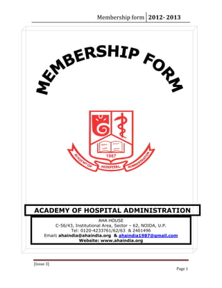 Membership form 2012­ 2013 
[Issue 3] 
Page 1 
ACADEMY OF HOSPITAL ADMINISTRATION
AHA HOUSE
C-56/43, Institutional Area, Sector – 62, NOIDA, U.P.
Tel: 0120-4233761/62/63 & 2401496
Email: ahaindia@ahaindia.org & ahaindia1987@gmail.com
Website: www.ahaindia.org
 